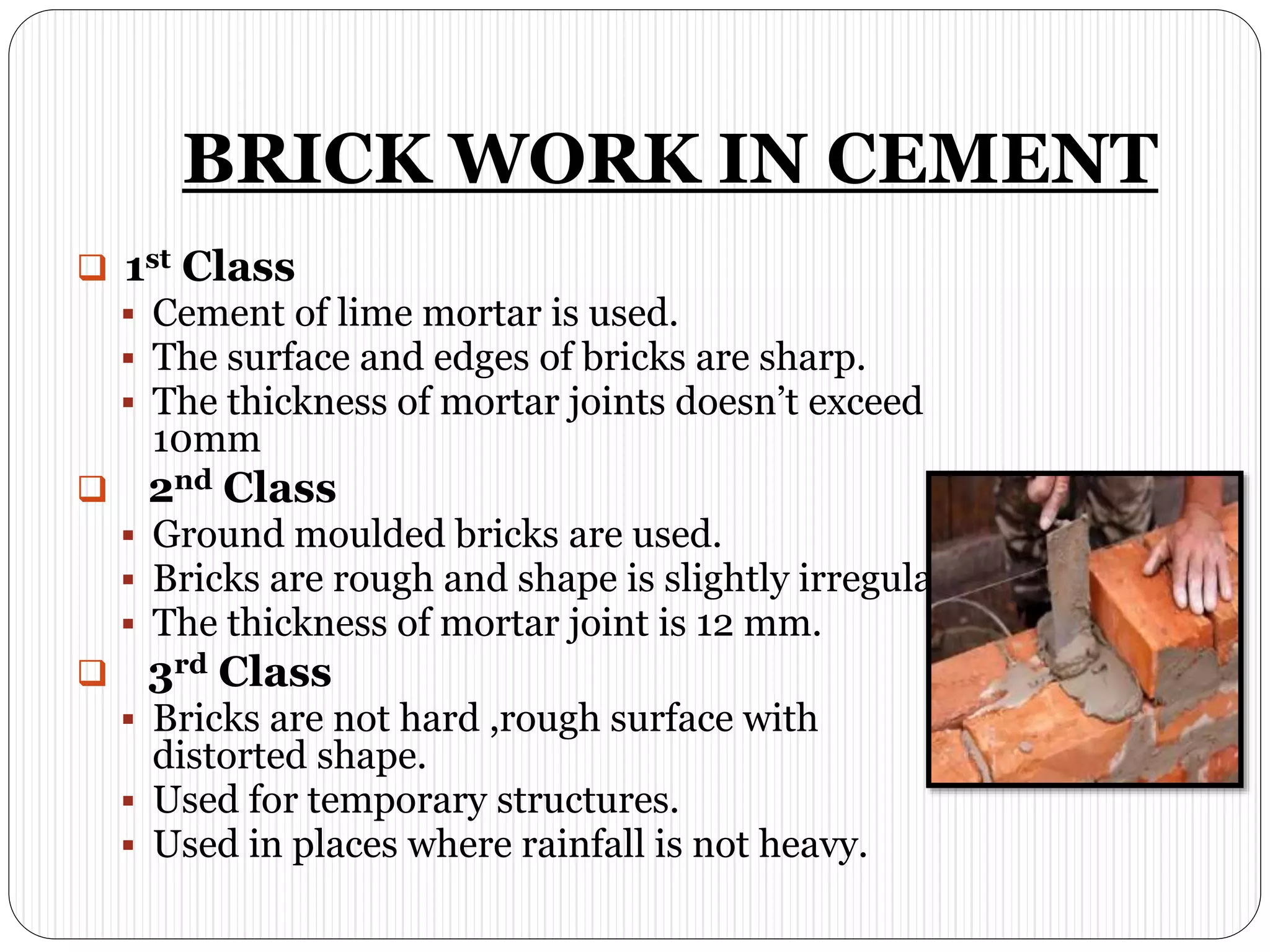 BRICK WORK IN CEMENT
 1st Class
 Cement of lime mortar is used.
 The surface and edges of bricks are sharp.
 The thickness of mortar joints doesn’t exceed
10mm
 2nd Class
 Ground moulded bricks are used.
 Bricks are rough and shape is slightly irregular.
 The thickness of mortar joint is 12 mm.
 3rd Class
 Bricks are not hard ,rough surface with
distorted shape.
 Used for temporary structures.
 Used in places where rainfall is not heavy.
 