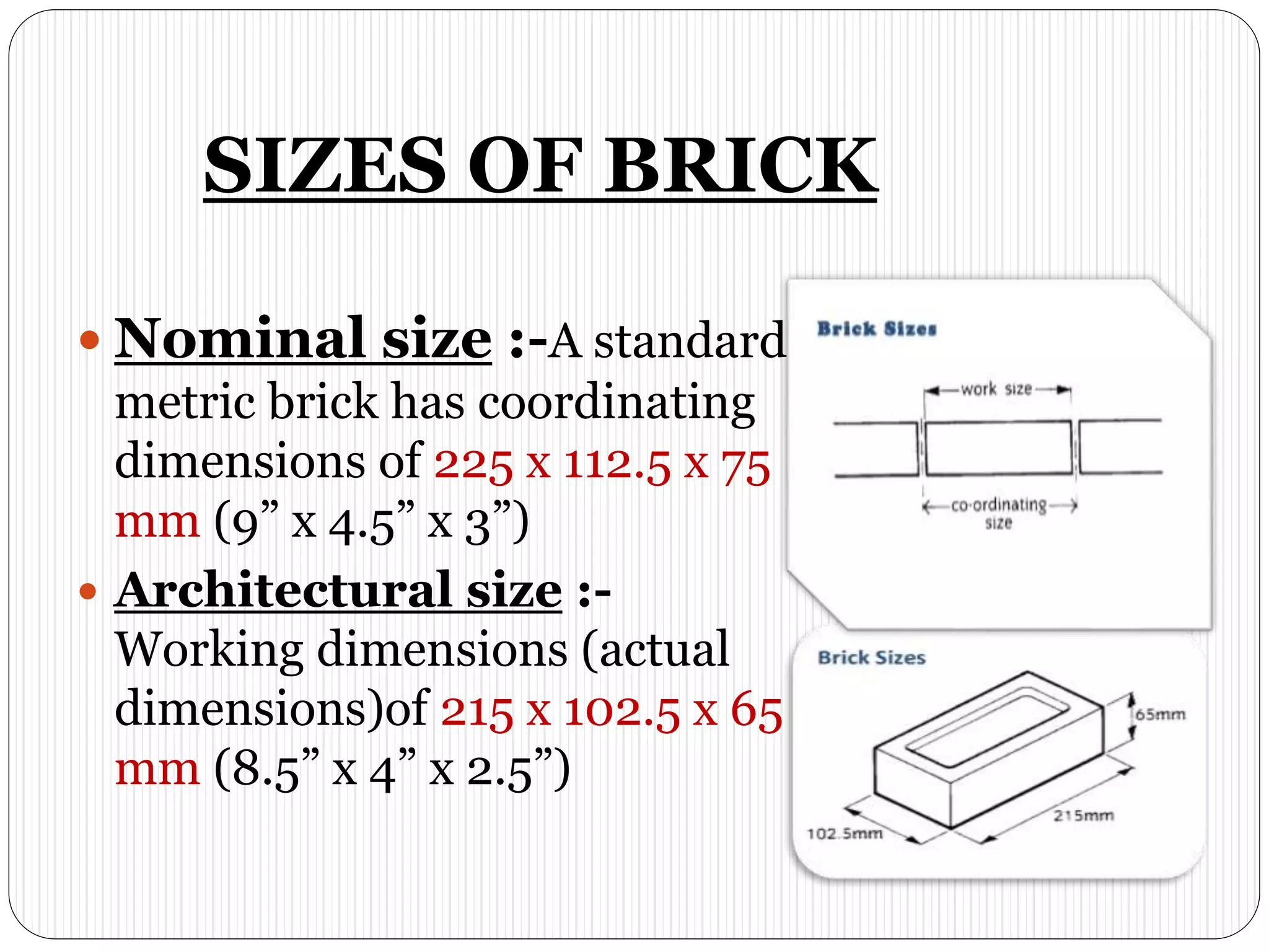 SIZES OF BRICK
 Nominal size :-A standard
metric brick has coordinating
dimensions of 225 x 112.5 x 75
mm (9” x 4.5” x 3”)
 Architectural size :-
Working dimensions (actual
dimensions)of 215 x 102.5 x 65
mm (8.5” x 4” x 2.5”)
 