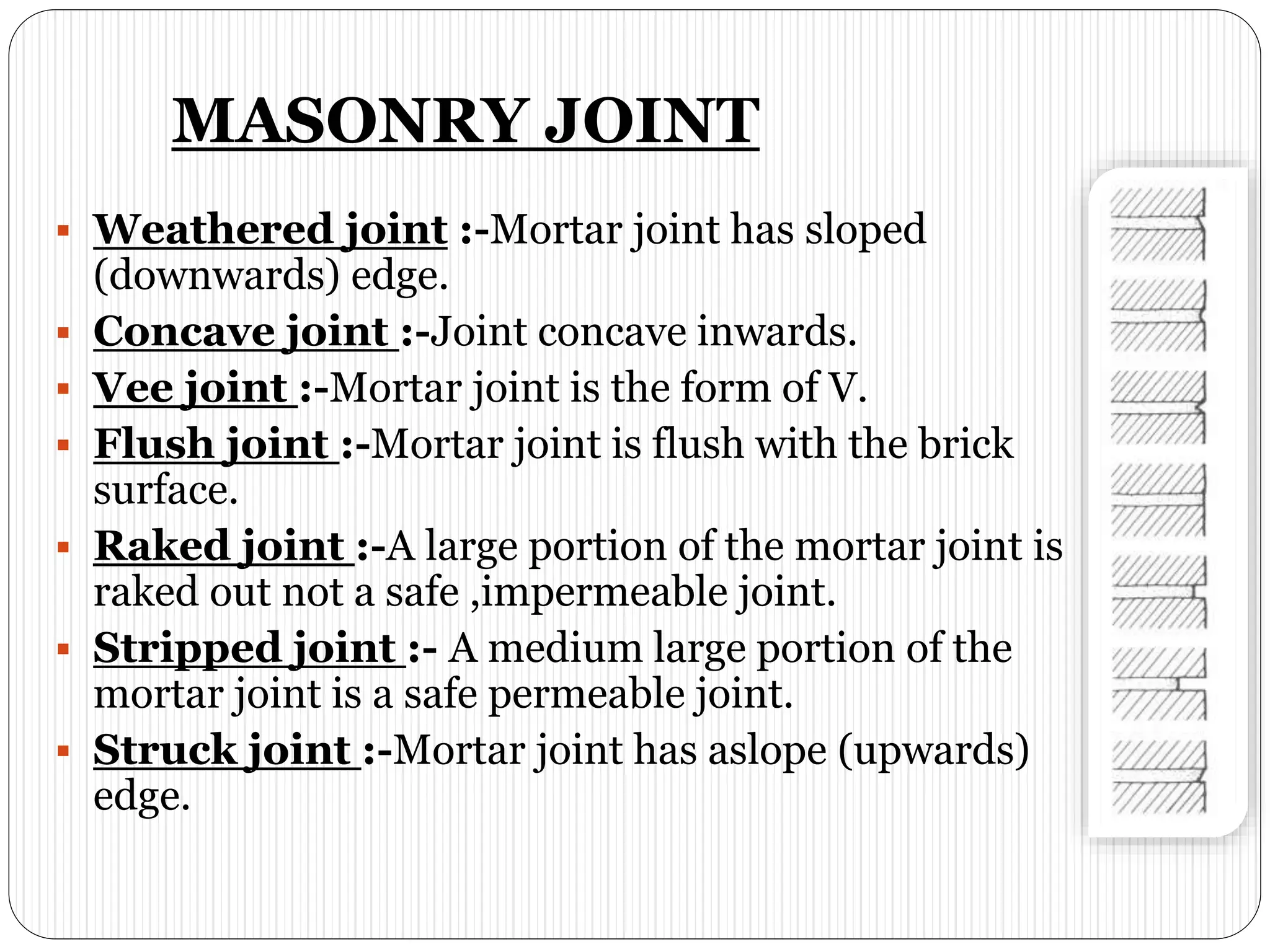 MASONRY JOINT
 Weathered joint :-Mortar joint has sloped
(downwards) edge.
 Concave joint :-Joint concave inwards.
 Vee joint :-Mortar joint is the form of V.
 Flush joint :-Mortar joint is flush with the brick
surface.
 Raked joint :-A large portion of the mortar joint is
raked out not a safe ,impermeable joint.
 Stripped joint :- A medium large portion of the
mortar joint is a safe permeable joint.
 Struck joint :-Mortar joint has aslope (upwards)
edge.
 