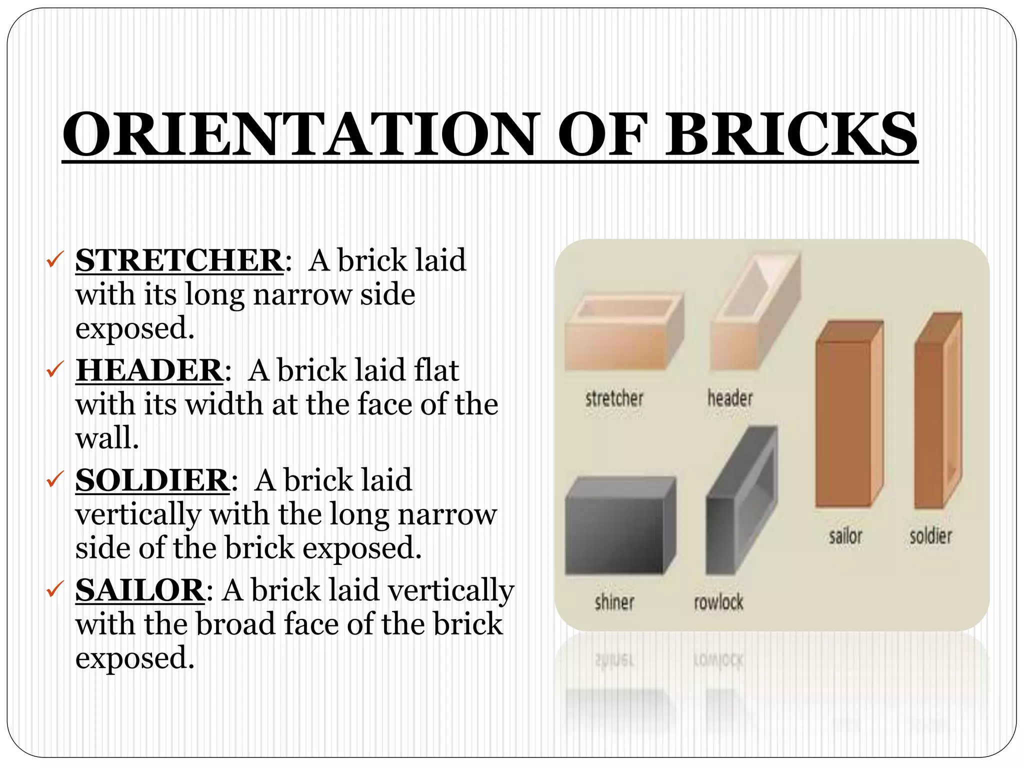 ORIENTATION OF BRICKS
 STRETCHER: A brick laid
with its long narrow side
exposed.
 HEADER: A brick laid flat
with its width at the face of the
wall.
 SOLDIER: A brick laid
vertically with the long narrow
side of the brick exposed.
 SAILOR: A brick laid vertically
with the broad face of the brick
exposed.
 