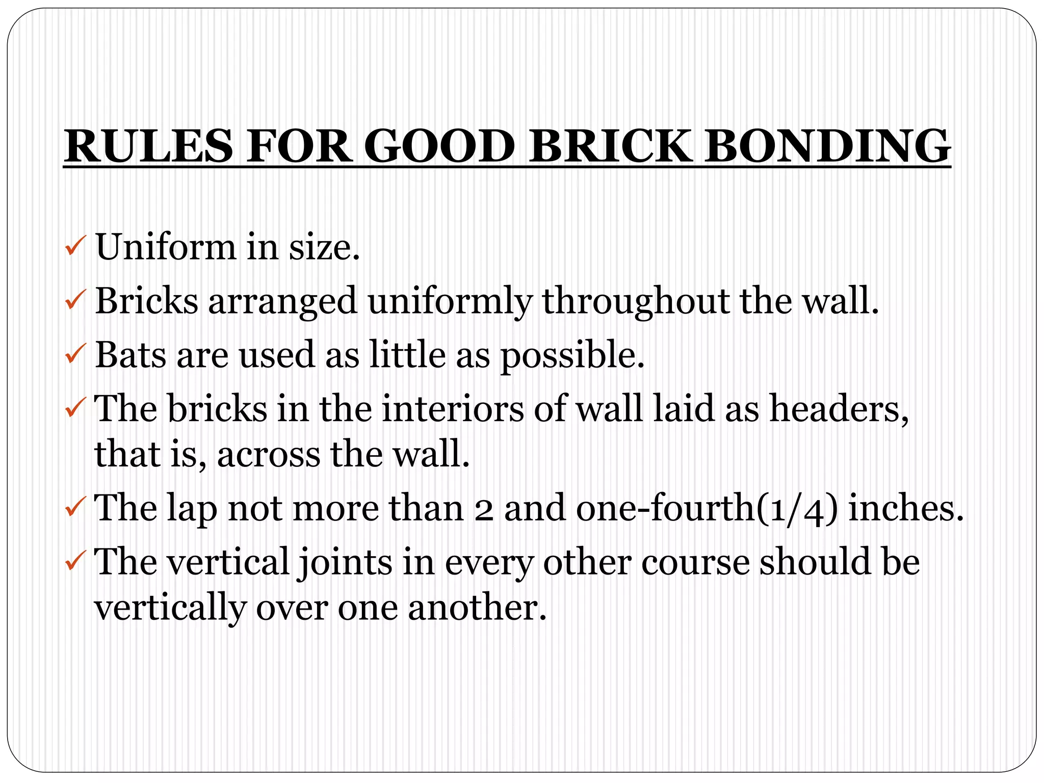 RULES FOR GOOD BRICK BONDING
 Uniform in size.
 Bricks arranged uniformly throughout the wall.
 Bats are used as little as possible.
 The bricks in the interiors of wall laid as headers,
that is, across the wall.
 The lap not more than 2 and one-fourth(1/4) inches.
 The vertical joints in every other course should be
vertically over one another.
 