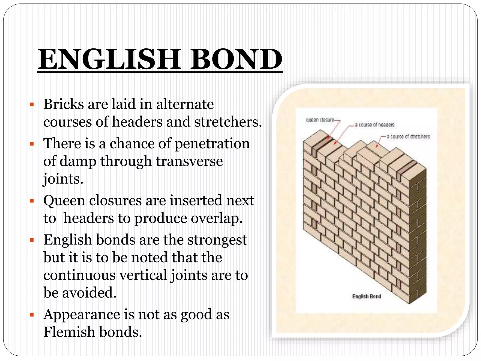 ENGLISH BOND
 Bricks are laid in alternate
courses of headers and stretchers.
 There is a chance of penetration
of damp through transverse
joints.
 Queen closures are inserted next
to headers to produce overlap.
 English bonds are the strongest
but it is to be noted that the
continuous vertical joints are to
be avoided.
 Appearance is not as good as
Flemish bonds.
 