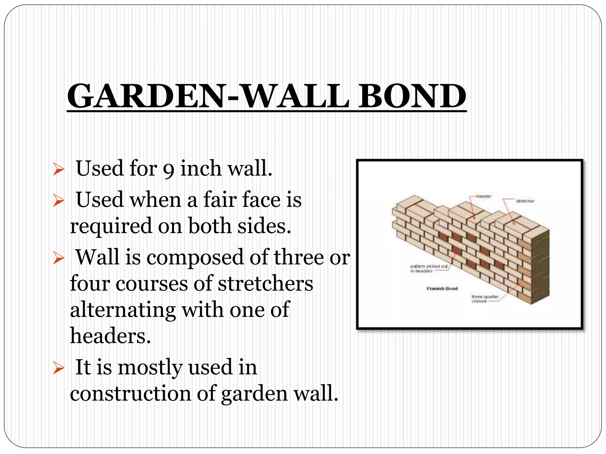 GARDEN-WALL BOND
 Used for 9 inch wall.
 Used when a fair face is
required on both sides.
 Wall is composed of three or
four courses of stretchers
alternating with one of
headers.
 It is mostly used in
construction of garden wall.
 