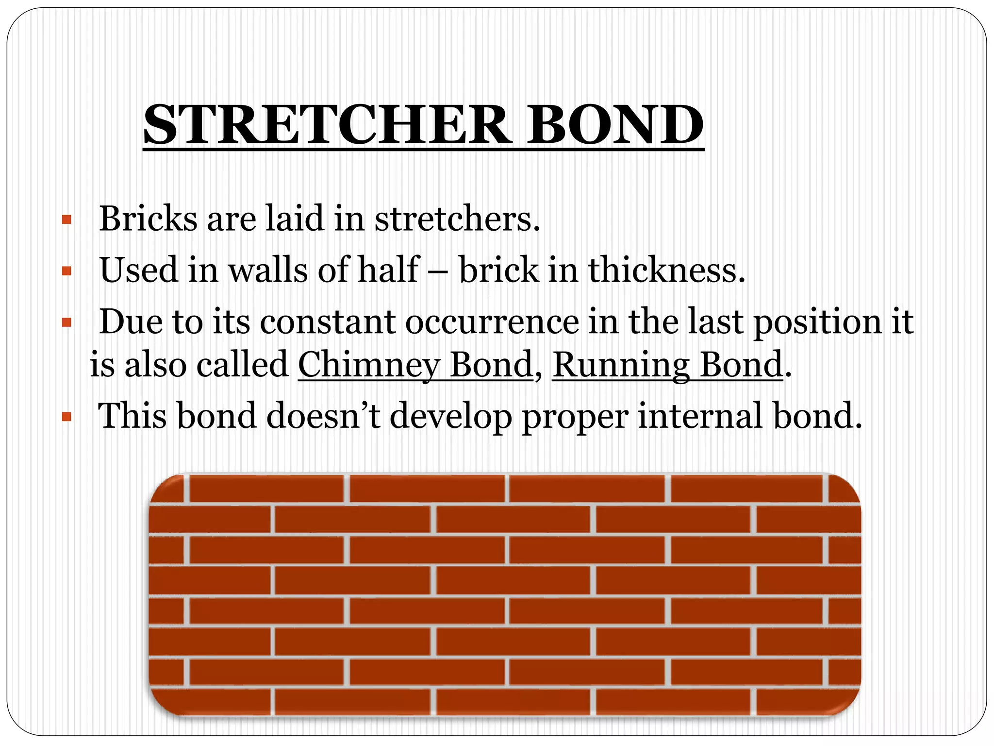 STRETCHER BOND
 Bricks are laid in stretchers.
 Used in walls of half – brick in thickness.
 Due to its constant occurrence in the last position it
is also called Chimney Bond, Running Bond.
 This bond doesn’t develop proper internal bond.
 