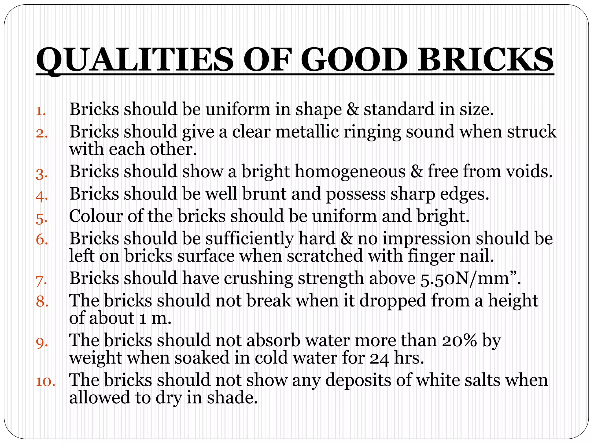 QUALITIES OF GOOD BRICKS
1. Bricks should be uniform in shape & standard in size.
2. Bricks should give a clear metallic ringing sound when struck
with each other.
3. Bricks should show a bright homogeneous & free from voids.
4. Bricks should be well brunt and possess sharp edges.
5. Colour of the bricks should be uniform and bright.
6. Bricks should be sufficiently hard & no impression should be
left on bricks surface when scratched with finger nail.
7. Bricks should have crushing strength above 5.50N/mm”.
8. The bricks should not break when it dropped from a height
of about 1 m.
9. The bricks should not absorb water more than 20% by
weight when soaked in cold water for 24 hrs.
10. The bricks should not show any deposits of white salts when
allowed to dry in shade.
 
