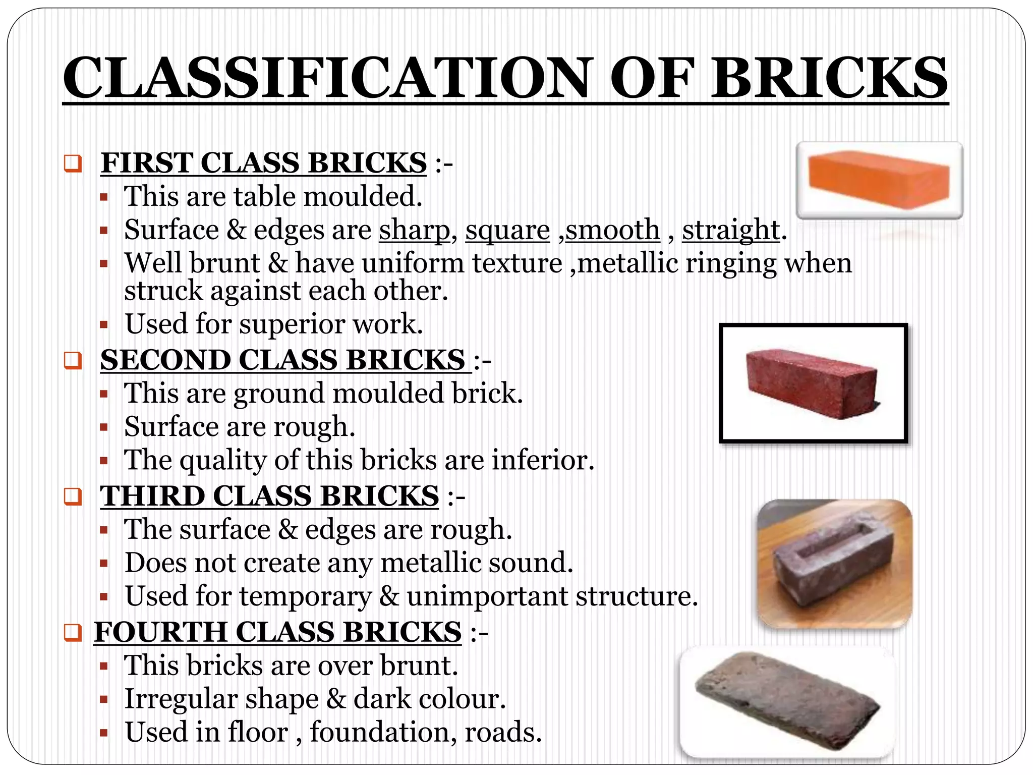 CLASSIFICATION OF BRICKS
 FIRST CLASS BRICKS :-
 This are table moulded.
 Surface & edges are sharp, square ,smooth , straight.
 Well brunt & have uniform texture ,metallic ringing when
struck against each other.
 Used for superior work.
 SECOND CLASS BRICKS :-
 This are ground moulded brick.
 Surface are rough.
 The quality of this bricks are inferior.
 THIRD CLASS BRICKS :-
 The surface & edges are rough.
 Does not create any metallic sound.
 Used for temporary & unimportant structure.
 FOURTH CLASS BRICKS :-
 This bricks are over brunt.
 Irregular shape & dark colour.
 Used in floor , foundation, roads.
 