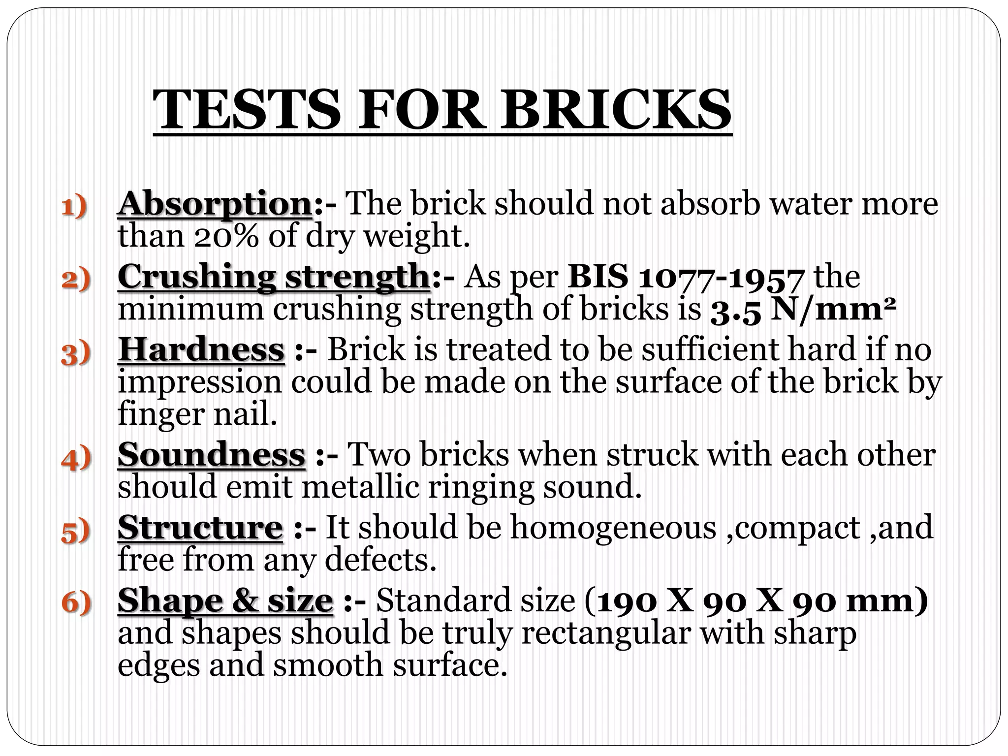TESTS FOR BRICKS
1) Absorption:- The brick should not absorb water more
than 20% of dry weight.
2) Crushing strength:- As per BIS 1077-1957 the
minimum crushing strength of bricks is 3.5 N/mm2
3) Hardness :- Brick is treated to be sufficient hard if no
impression could be made on the surface of the brick by
finger nail.
4) Soundness :- Two bricks when struck with each other
should emit metallic ringing sound.
5) Structure :- It should be homogeneous ,compact ,and
free from any defects.
6) Shape & size :- Standard size (190 X 90 X 90 mm)
and shapes should be truly rectangular with sharp
edges and smooth surface.
 