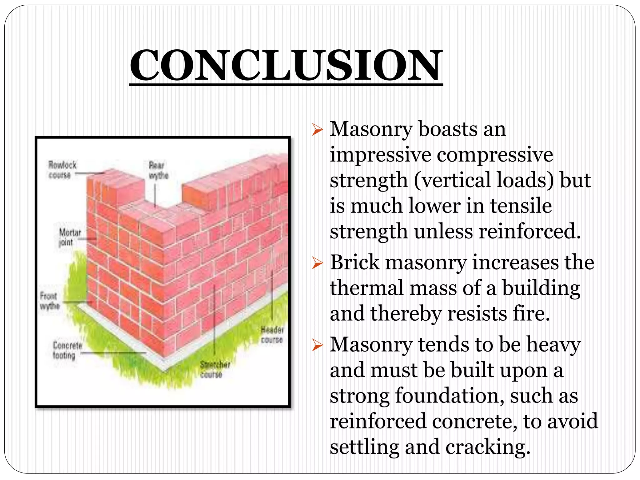 CONCLUSION
 Masonry boasts an
impressive compressive
strength (vertical loads) but
is much lower in tensile
strength unless reinforced.
 Brick masonry increases the
thermal mass of a building
and thereby resists fire.
 Masonry tends to be heavy
and must be built upon a
strong foundation, such as
reinforced concrete, to avoid
settling and cracking.
 