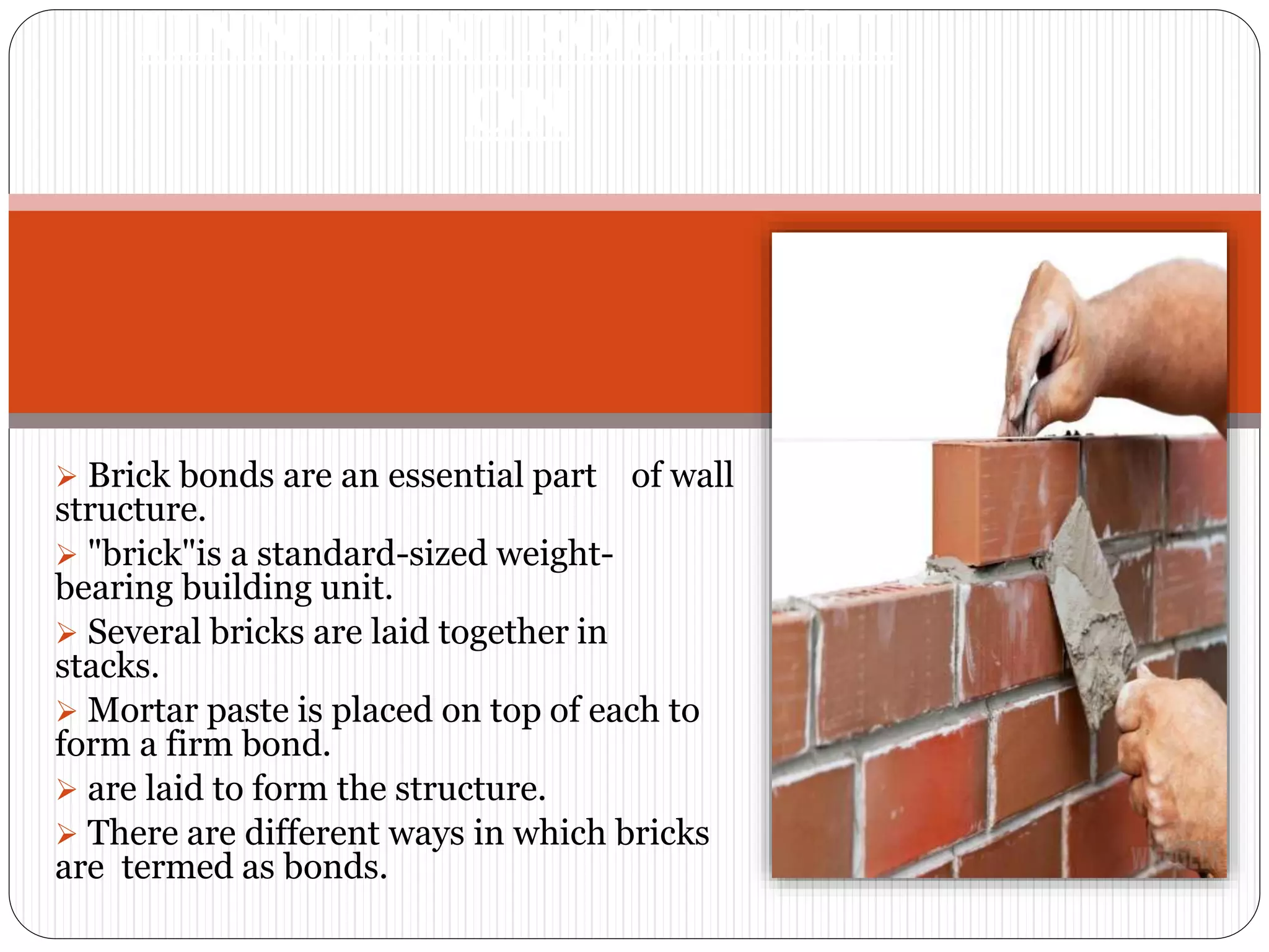  Brick bonds are an essential part of wall
structure.
 "brick"is a standard-sized weight-
bearing building unit.
 Several bricks are laid together in
stacks.
 Mortar paste is placed on top of each to
form a firm bond.
 are laid to form the structure.
 There are different ways in which bricks
are termed as bonds.
IINNTRINTROODUCTI
ON
 