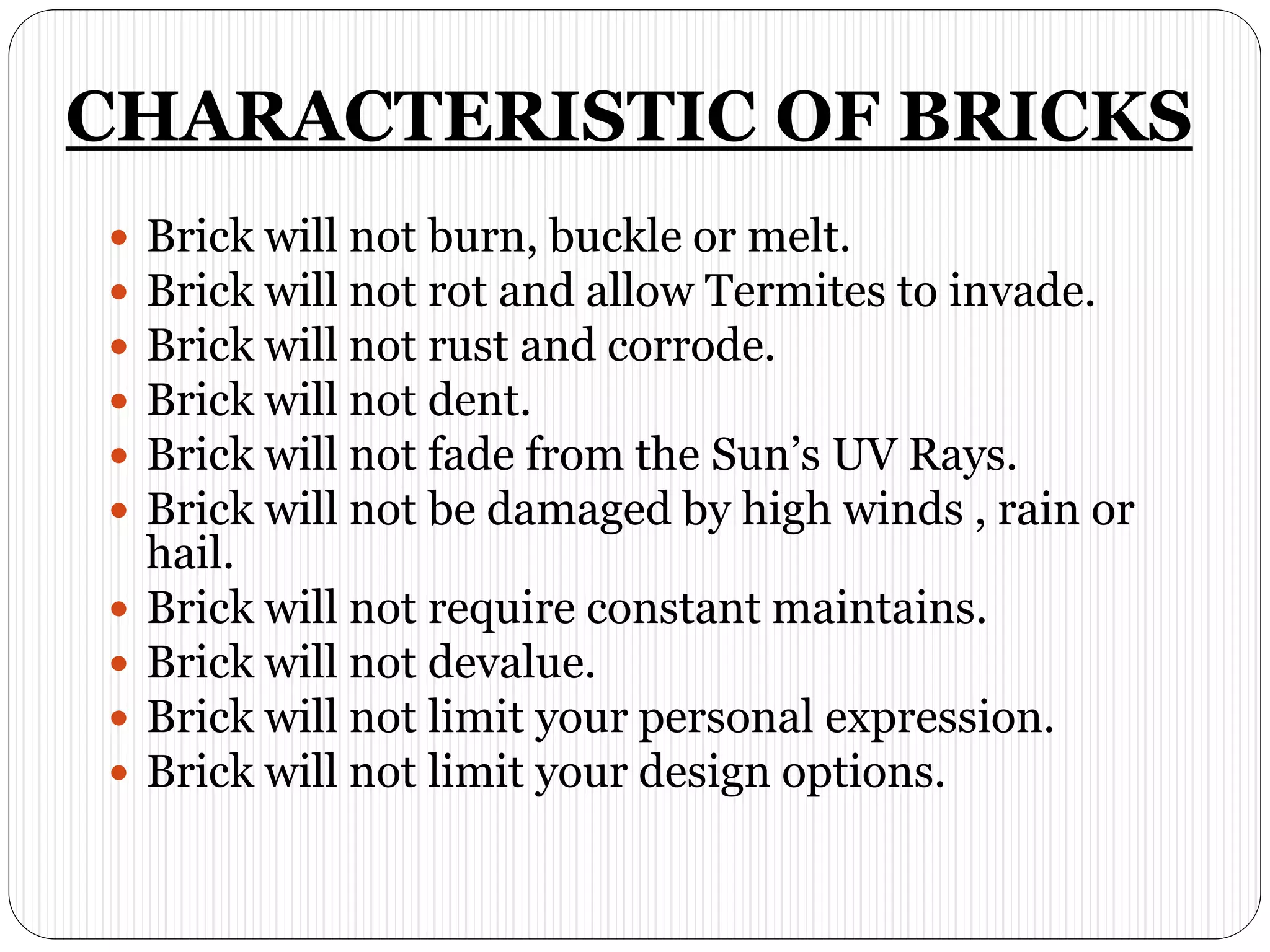CHARACTERISTIC OF BRICKS
 Brick will not burn, buckle or melt.
 Brick will not rot and allow Termites to invade.
 Brick will not rust and corrode.
 Brick will not dent.
 Brick will not fade from the Sun’s UV Rays.
 Brick will not be damaged by high winds , rain or
hail.
 Brick will not require constant maintains.
 Brick will not devalue.
 Brick will not limit your personal expression.
 Brick will not limit your design options.
 