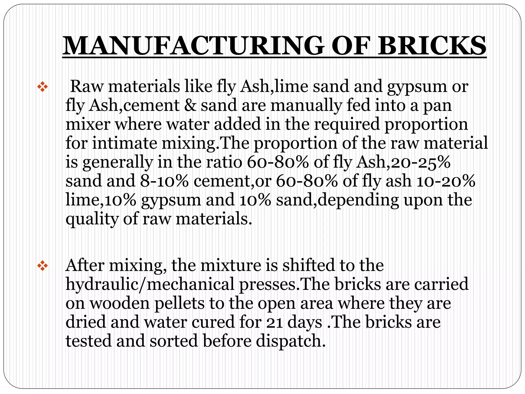 MANUFACTURING OF BRICKS
 Raw materials like fly Ash,lime sand and gypsum or
fly Ash,cement & sand are manually fed into a pan
mixer where water added in the required proportion
for intimate mixing.The proportion of the raw material
is generally in the ratio 60-80% of fly Ash,20-25%
sand and 8-10% cement,or 60-80% of fly ash 10-20%
lime,10% gypsum and 10% sand,depending upon the
quality of raw materials.
 After mixing, the mixture is shifted to the
hydraulic/mechanical presses.The bricks are carried
on wooden pellets to the open area where they are
dried and water cured for 21 days .The bricks are
tested and sorted before dispatch.
 