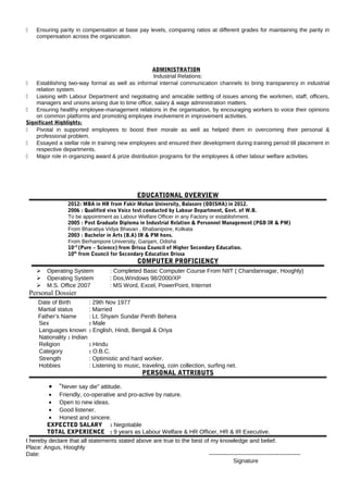  Ensuring parity in compensation at base pay levels, comparing ratios at different grades for maintaining the parity in
compensation across the organization.
ADMINISTRATION
Industrial Relations:
 Establishing two-way formal as well as informal internal communication channels to bring transparency in industrial
relation system.
 Liaising with Labour Department and negotiating and amicable settling of issues among the workmen, staff, officers,
managers and unions arising due to time office, salary & wage administration matters.
 Ensuring healthy employee-management relations in the organisation, by encouraging workers to voice their opinions
on common platforms and promoting employee involvement in improvement activities.
Significant Highlights:
 Pivotal in supported employees to boost their morale as well as helped them in overcoming their personal &
professional problem.
 Essayed a stellar role in training new employees and ensured their development during training period till placement in
respective departments.
 Major role in organizing award & prize distribution programs for the employees & other labour welfare activities.
EDUCATIONAL OVERVIEW
2012: MBA in HR from Fakir Mohan University, Balasore (ODISHA) in 2012.
2006 : Qualified viva Voice test conducted by Labour Department, Govt. of W.B.
To be appointment as Labour Welfare Officer in any Factory or establishment.
2005 : Post Graduate Diploma in Industrial Relation & Personnel Management (PGD IR & PM)
From Bharatiya Vidya Bhavan , Bhabanipore, Kolkata
2003 : Bachelor in Arts (B.A) IR & PM hons.
From Berhampore University, Ganjam, Odisha
10+2
(Pure – Science) from Orissa Council of Higher Secondary Education.
10th
from Council for Secondary Education Orissa
COMPUTER PROFICIENCY
 Operating System : Completed Basic Computer Course From NIIT ( Chandannagar, Hooghly)
 Operating System : Dos,Windows 98/2000/XP
 M.S. Office 2007 : MS Word, Excel, PowerPoint, Internet
Personal Dossier
Date of Birth : 29th Nov 1977
Martial status : Married
Father’s Name : Lt. Shyam Sundar Penth Behera
Sex : Male
Languages known : English, Hindi, Bengali & Oriya
Nationality : Indian
Religion : Hindu
Category : O.B.C.
Strength : Optimistic and hard worker.
Hobbies : Listening to music, traveling, coin collection, surfing net.
PERSONAL ATTRIBUTS
• “Never say die” attitude.
• Friendly, co-operative and pro-active by nature.
• Open to new ideas.
• Good listener.
• Honest and sincere.
EXPECTED SALARY : Negotiable
TOTAL EXPERIENCE : 9 years as Labour Welfare & HR Officer, HR & IR Executive.
I hereby declare that all statements stated above are true to the best of my knowledge and belief.
Place: Angus, Hooghly
Date: -----------------------------------------------
Signature
 