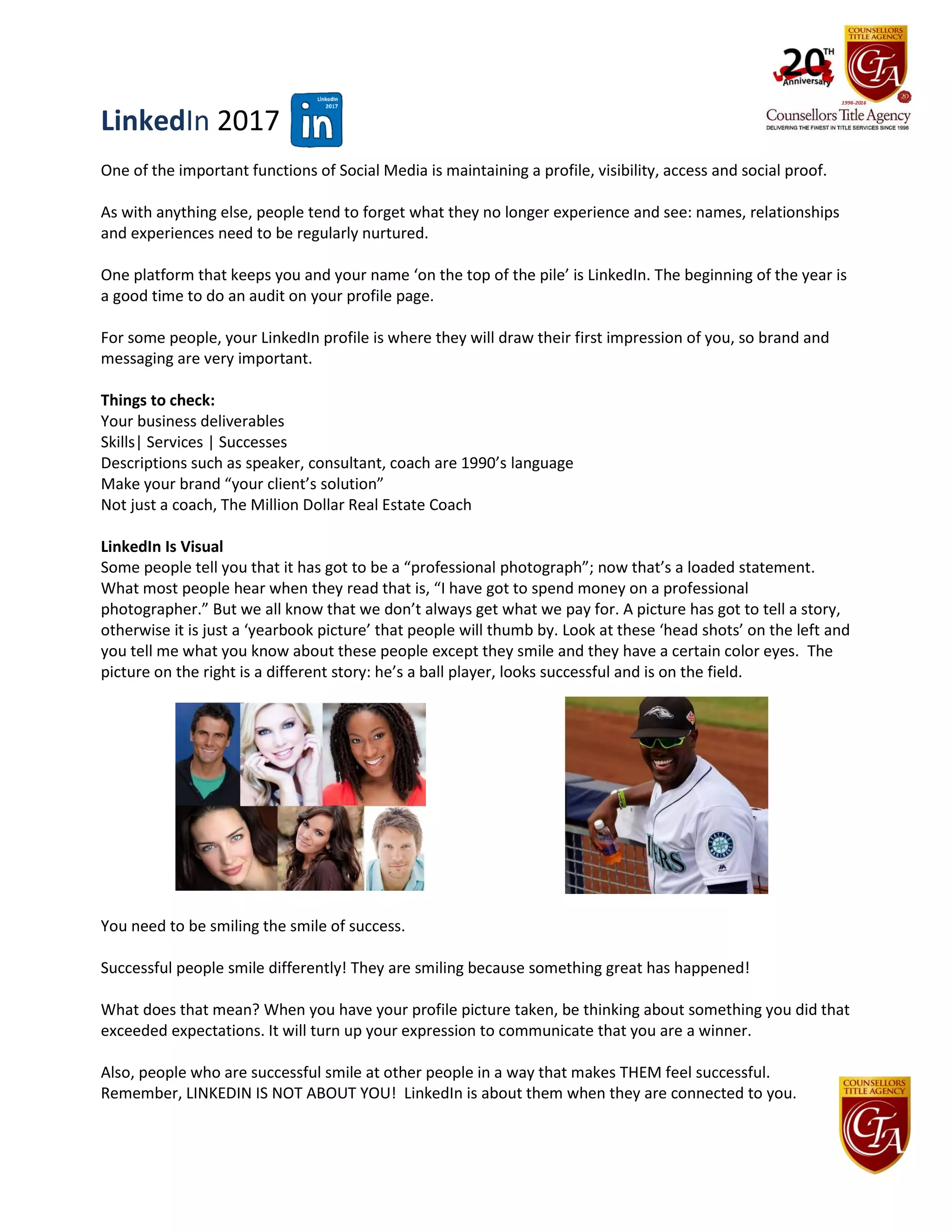 LinkedIn 2017
One of the important functions of Social Media is maintaining a profile, visibility, access and social proof.
As with anything else, people tend to forget what they no longer experience and see: names, relationships
and experiences need to be regularly nurtured.
One platform that keeps you and your name ‘on the top of the pile’ is LinkedIn. The beginning of the year is
a good time to do an audit on your profile page.
For some people, your LinkedIn profile is where they will draw their first impression of you, so brand and
messaging are very important.
Things to check:
Your business deliverables
Skills| Services | Successes
Descriptions such as speaker, consultant, coach are 1990’s language
Make your brand “your client’s solution”
Not just a coach, The Million Dollar Real Estate Coach
LinkedIn Is Visual
Some people tell you that it has got to be a “professional photograph”; now that’s a loaded statement.
What most people hear when they read that is, “I have got to spend money on a professional
photographer.” But we all know that we don’t always get what we pay for. A picture has got to tell a story,
otherwise it is just a ‘yearbook picture’ that people will thumb by. Look at these ‘head shots’ on the left and
you tell me what you know about these people except they smile and they have a certain color eyes. The
picture on the right is a different story: he’s a ball player, looks successful and is on the field.
You need to be smiling the smile of success.
Successful people smile differently! They are smiling because something great has happened!
What does that mean? When you have your profile picture taken, be thinking about something you did that
exceeded expectations. It will turn up your expression to communicate that you are a winner.
Also, people who are successful smile at other people in a way that makes THEM feel successful.
Remember, LINKEDIN IS NOT ABOUT YOU! LinkedIn is about them when they are connected to you.
 