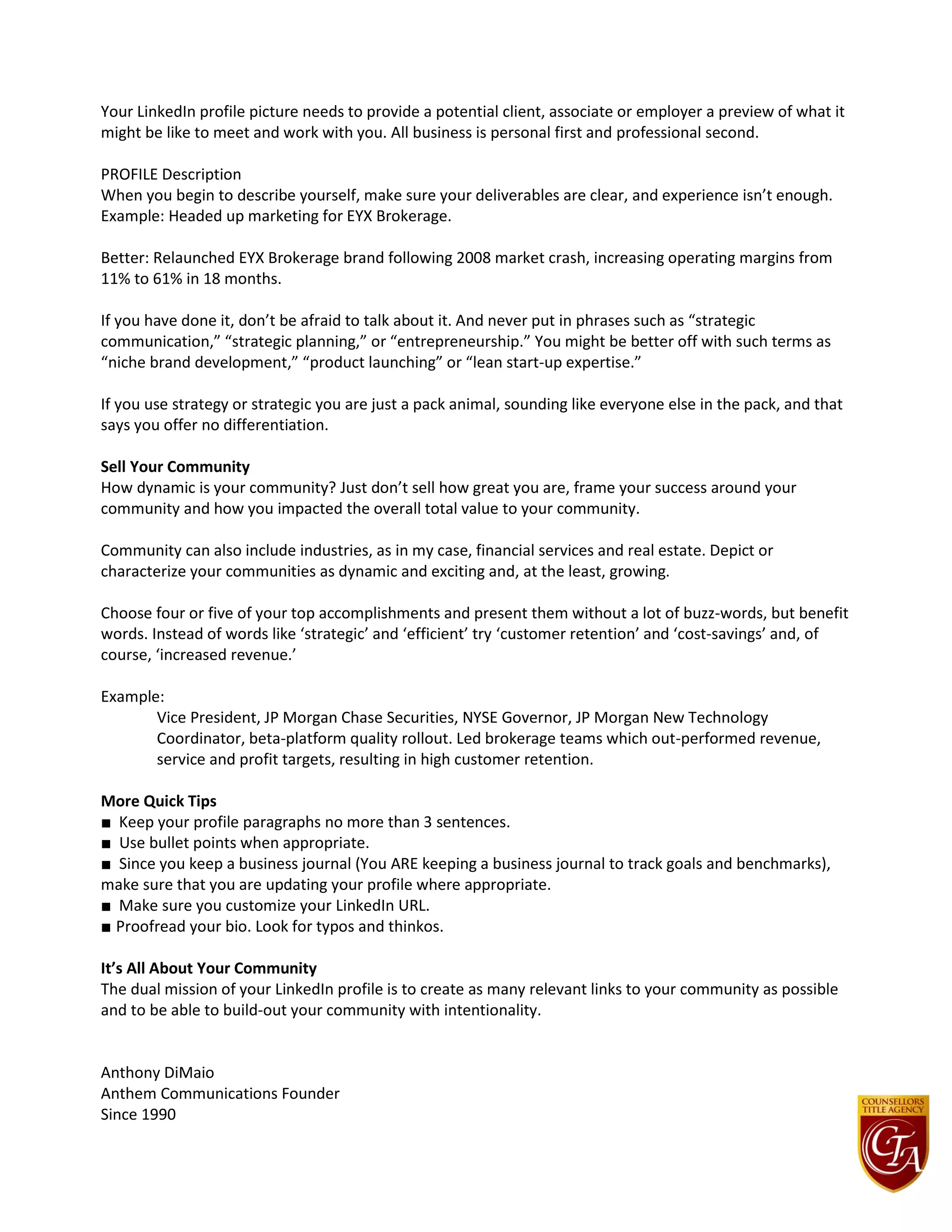 Your LinkedIn profile picture needs to provide a potential client, associate or employer a preview of what it
might be like to meet and work with you. All business is personal first and professional second.
PROFILE Description
When you begin to describe yourself, make sure your deliverables are clear, and experience isn’t enough.
Example: Headed up marketing for EYX Brokerage.
Better: Relaunched EYX Brokerage brand following 2008 market crash, increasing operating margins from
11% to 61% in 18 months.
If you have done it, don’t be afraid to talk about it. And never put in phrases such as “strategic
communication,” “strategic planning,” or “entrepreneurship.” You might be better off with such terms as
“niche brand development,” “product launching” or “lean start-up expertise.”
If you use strategy or strategic you are just a pack animal, sounding like everyone else in the pack, and that
says you offer no differentiation.
Sell Your Community
How dynamic is your community? Just don’t sell how great you are, frame your success around your
community and how you impacted the overall total value to your community.
Community can also include industries, as in my case, financial services and real estate. Depict or
characterize your communities as dynamic and exciting and, at the least, growing.
Choose four or five of your top accomplishments and present them without a lot of buzz-words, but benefit
words. Instead of words like ‘strategic’ and ‘efficient’ try ‘customer retention’ and ‘cost-savings’ and, of
course, ‘increased revenue.’
Example:
Vice President, JP Morgan Chase Securities, NYSE Governor, JP Morgan New Technology
Coordinator, beta-platform quality rollout. Led brokerage teams which out-performed revenue,
service and profit targets, resulting in high customer retention.
More Quick Tips
■ Keep your profile paragraphs no more than 3 sentences.
■ Use bullet points when appropriate.
■ Since you keep a business journal (You ARE keeping a business journal to track goals and benchmarks),
make sure that you are updating your profile where appropriate.
■ Make sure you customize your LinkedIn URL.
■ Proofread your bio. Look for typos and thinkos.
It’s All About Your Community
The dual mission of your LinkedIn profile is to create as many relevant links to your community as possible
and to be able to build-out your community with intentionality.
Anthony DiMaio
Anthem Communications Founder
Since 1990
 