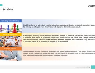 ur Services
Marketing Sales Strategy
Enabling clients to solve their mo
by offering an integrated set of se
Visual & Interactive
Creating an arresting virtual pres
& function and which is incredi
imbued in creativity. It should evo
b i i i it tia business owner is an invitation
Managed Services
Managing marketing is pivotal to the succes
company, but what Comsense offers is a team
act as your extended marketing team offering e
ost challenging marketing and sales strategy & execution issues
ervices, with a goal to deliver tangible results
sence advanced enough to preserve the delicate balance of form
ibly simple and interactive at the same time. Design must be
oke curiosity, generate enquires and close deals. Any website of
t i ito engage in an experience.
ss and growth of your business. Marketing manager is a good resource to have in your
more or less at the same value of that one resource. If you are a large organization then we
expertise in alignment to your strategy.
www.comsense.consulting
 