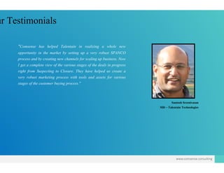 ur Testimonials
"Comsense has helped Talentain in realizing a who
opportunity in the market by setting up a very robust Sopportunity in the market by setting up a very robust S
process and by creating new channels for scaling up busine
I get a complete view of the various stages of the deals in p
right from Suspecting to Closure. They have helped us
very robust marketing process with tools and assets for
stages of the customer buying process."
ole new
SPANCOSPANCO
ess. Now
progress
create a
r various
Santosh Sreenivasan
MD – Talentain Technologies
www.comsense.consulting
 