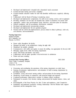 4
 Developed and implemented a hospital-wide educational needs assessment
 Created and chair nursing peer review committee
 Created remedial education studies for staff with identified inefficiencies negatively affecting
patients
 Collaborated with the Board of Nursing in monitoring nurses
 Developed and implemented competencies for staff on new nursing services and or equipment
 Providing orientation for new hires for hospital-wide annual re-orientation for current staff
 Aggregated , analyze data, and formulated goals, objectives, and action plans for education
 Ensured compliance with all accreditation and licensure standards
 Developed and implemented preceptorship program
 Developed and implemented the new graduate program
 Worked with the CNO in the implementation process related to clinical pathways, order sets,
core measures, and documentation
Nursing Supervisor 2004
Kindred Hospital
40 E. Indianola Ave.
Phoenix Az 85012
 Ensure safety throughout the facility
 Managed the facility as the administrator during the night shift
 Maintained the monthly schedules
 Communication with staffer and registry to ensure the staffing was appropriate for the next shift
 Managing supply levels within the nursing departments
 Ensure staff breaks and lunches were taken
 Collaborated with the intake specialist in the involvement in admissions
 Patient and nurse rounding
Assistant Chief Nursing Officer 2003-2004
Victor Valley Community Hospital
15248 11th St
Victorville, Ca 92395
 Overseeing and coordinating the operations of the nursing department on a daily bases
 Ensuring development, implementation, and orientation of staff to nursing departments by
providing leadership
 Formulated, review and revised nursing policies and procedures for the nursing department
 Monitoring of staff nursing in conjunction with projected budget and expensed
 Conducted performance improvement activities to enhance clinical excellence
 Participated in executive level decision making and promoted the hospital mission, vision, and
values
 Knowledgeable of the Nurse Practice Act, title 22 rules and regulations, joint Commission
 Established and maintained productive working relationships with the Medical staff, support
department and the management team
 