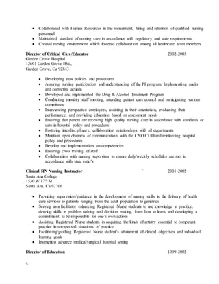 5
 Collaborated with Human Resources in the recruitment, hiring and retention of qualified nursing
personnel
 Maintained standard of nursing care in accordance with regulatory and state requirements
 Created nursing environment which fostered collaboration among all healthcare team members
Director of Critical Care/Educator 2002-2003
Garden Grove Hospital
12601 Garden Grove Blvd,
Garden Grove, Ca 92843
 Developing new policies and procedures
 Assuring nursing participation and understanding of the PI program. Implementing audits
and corrective actions
 Developed and implemented the Drug & Alcohol Treatment Program
 Conducting monthly staff meeting, attending patient care council and participating various
committees
 Interviewing perspective employees, assisting in their orientation, evaluating their
performance, and providing education based on assessment needs
 Ensuring that patient are receiving high quality nursing care in accordance with standards or
care in hospital policy and procedures
 Fostering interdisciplinary, collaboration relationships with all departments
 Maintain open channels of communication with the CNO/COO and reinforcing hospital
policy and procedures
 Develop and implementation on competencies
 Ensuring cross training of staff
 Collaboration with nursing supervisor to ensure daily/weekly schedules are met in
accordance with state ratio’s
Clinical RN Nursing Instructor ` 2001-2002
Santa Ana College
1530 W 17th St
Santa Ana, Ca 92706
 Providing supervision/guidance in the development of nursing skills in the delivery of health
care services to patients ranging from the adult population to geriatrics
 Serving as a facilitator enhancing Registered Nurse students to use knowledge in practice,
develop skills in problem solving and decision making, learn how to learn, and developing a
commitment to be responsible for one’s own actions
 Assisting Registered Nurse students in acquiring the kinds of artistry essential to competent
practice in unexpected situations of practice
 Facilitating/guiding Registered Nurse student’s attainment of clinical objectives and individual
learning goals
 Instruction advance medical/surgical hospital setting
Director of Education 1999-2002
 