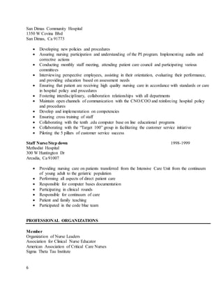 6
San Dimas Community Hospital
1350 W Covina Blvd
San Dimas, Ca 91773
 Developing new policies and procedures
 Assuring nursing participation and understanding of the PI program. Implementing audits and
corrective actions
 Conducting monthly staff meeting, attending patient care council and participating various
committees
 Interviewing perspective employees, assisting in their orientation, evaluating their performance,
and providing education based on assessment needs
 Ensuring that patient are receiving high quality nursing care in accordance with standards or care
in hospital policy and procedures
 Fostering interdisciplinary, collaboration relationships with all departments
 Maintain open channels of communication with the CNO/COO and reinforcing hospital policy
and procedures
 Develop and implementation on competencies
 Ensuring cross training of staff
 Collaborating with the tenth .edu computer base on line educational programs
 Collaborating with the “Target 100” group in facilitating the customer service initiative
 Piloting the 5 pillars of customer service success
Staff Nurse/Step down 1998-1999
Methodist Hospital
300 W Huntington Dr
Arcadia, Ca 91007
 Providing nursing care on patients transferred from the Intensive Care Unit from the continuum
of young adult to the geriatric population
 Performing all aspects of direct patient care
 Responsible for computer bases documentation
 Participating in clinical rounds
 Responsible for continuum of care
 Patient and family teaching
 Participated in the code blue team
PROFESSIONAL ORGANIZATIONS
Member
Organization of Nurse Leaders
Association for Clinical Nurse Educator
American Association of Critical Care Nurses
Sigma Theta Tau Institute
 