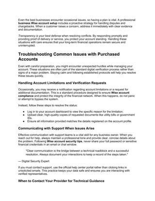 Even the best businesses encounter occasional issues, so having a plan is vital. A professional
business Wise account setup includes a proactive strategy for handling disputes and
chargebacks. When a customer raises a concern, address it immediately with clear evidence
and documentation.
Transparency is your best defense when resolving conflicts. By responding promptly and
providing proof of delivery or service, you protect your account standing. Handling these
situations with care ensures that your long-term financial operations remain secure and
uninterrupted.
Troubleshooting Common Issues with Purchased
Accounts
Even with careful preparation, you might encounter unexpected hurdles while managing your
account. These situations are often part of the standard digital verification process rather than
signs of a major problem. Staying calm and following established protocols will help you resolve
these issues quickly.
Handling Account Limitations and Verification Requests
Occasionally, you may receive a notification regarding account limitations or a request for
additional documentation. This is a standard procedure designed to ensure Wise account
compliance and protect the integrity of the financial network. When this happens, do not panic
or attempt to bypass the system.
Instead, follow these steps to resolve the status:
● Log in to your account dashboard to view the specific reason for the limitation.
● Upload clear, high-quality copies of requested documents like utility bills or government
IDs.
● Ensure all information provided matches the details registered on the account profile.
Communicating with Support When Issues Arise
Effective communication with support teams is a vital skill for any business owner. When you
reach out for help, always maintain a professional tone and provide clear, concise details about
the problem. Following Wise account security tips, never share your full password or sensitive
financial credentials in an email or chat window.
"Clear communication is the bridge between a technical roadblock and a successful
resolution. Always document your interactions to keep a record of the steps taken."
— Digital Security Expert
If you must contact support, use the official help center portal rather than clicking links in
unsolicited emails. This practice keeps your data safe and ensures you are interacting with
verified representatives.
When to Contact Your Provider for Technical Guidance
 