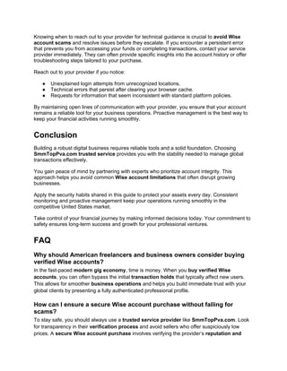 Knowing when to reach out to your provider for technical guidance is crucial to avoid Wise
account scams and resolve issues before they escalate. If you encounter a persistent error
that prevents you from accessing your funds or completing transactions, contact your service
provider immediately. They can often provide specific insights into the account history or offer
troubleshooting steps tailored to your purchase.
Reach out to your provider if you notice:
● Unexplained login attempts from unrecognized locations.
● Technical errors that persist after clearing your browser cache.
● Requests for information that seem inconsistent with standard platform policies.
By maintaining open lines of communication with your provider, you ensure that your account
remains a reliable tool for your business operations. Proactive management is the best way to
keep your financial activities running smoothly.
Conclusion
Building a robust digital business requires reliable tools and a solid foundation. Choosing
SmmTopPva.com trusted service provides you with the stability needed to manage global
transactions effectively.
You gain peace of mind by partnering with experts who prioritize account integrity. This
approach helps you avoid common Wise account limitations that often disrupt growing
businesses.
Apply the security habits shared in this guide to protect your assets every day. Consistent
monitoring and proactive management keep your operations running smoothly in the
competitive United States market.
Take control of your financial journey by making informed decisions today. Your commitment to
safety ensures long-term success and growth for your professional ventures.
FAQ
Why should American freelancers and business owners consider buying
verified Wise accounts?
In the fast-paced modern gig economy, time is money. When you buy verified Wise
accounts, you can often bypass the initial transaction holds that typically affect new users.
This allows for smoother business operations and helps you build immediate trust with your
global clients by presenting a fully authenticated professional profile.
How can I ensure a secure Wise account purchase without falling for
scams?
To stay safe, you should always use a trusted service provider like SmmTopPva.com. Look
for transparency in their verification process and avoid sellers who offer suspiciously low
prices. A secure Wise account purchase involves verifying the provider’s reputation and
 