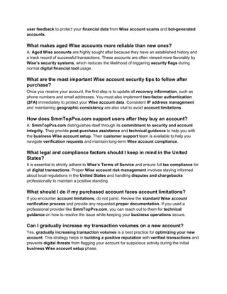 user feedback to protect your financial data from Wise account scams and bot-generated
accounts.
What makes aged Wise accounts more reliable than new ones?
A: Aged Wise accounts are highly sought after because they have an established history and
a track record of successful transactions. These accounts are often viewed more favorably by
Wise’s security systems, which reduces the likelihood of triggering security flags during
normal digital financial tool usage.
What are the most important Wise account security tips to follow after
purchase?
Once you receive your account, the first step is to update all recovery information, such as
phone numbers and email addresses. You must also implement two-factor authentication
(2FA) immediately to protect your Wise account data. Consistent IP address management
and maintaining geographic consistency are also vital to avoid account limitations.
How does SmmTopPva.com support users after they buy an account?
A: SmmTopPva.com distinguishes itself through its commitment to security and account
integrity. They provide post-purchase assistance and technical guidance to help you with
the business Wise account setup. Their customer support team is available to help you
navigate verification requests and maintain long-term Wise account compliance.
What legal and compliance factors should I keep in mind in the United
States?
It is essential to strictly adhere to Wise’s Terms of Service and ensure full tax compliance for
all digital transactions. Proper Wise account risk management involves staying informed
about local regulations in the United States and handling disputes and chargebacks
professionally to maintain a positive standing.
What should I do if my purchased account faces account limitations?
If you encounter account limitations, do not panic. Review the standard Wise account
verification process and provide any requested proper documentation. If you used a
professional provider like SmmTopPva.com, you can reach out to them for technical
guidance on how to resolve the issue while keeping your business operations secure.
Can I gradually increase my transaction volumes on a new account?
Yes, gradually increasing transaction volumes is a best practice for optimizing your new
account. This strategy helps in building a positive reputation with verified transactions and
prevents digital threats from flagging your account for suspicious activity during the initial
business Wise account setup phase.
 