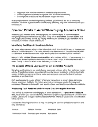 ● Logging in from multiple different IP addresses or public VPNs.
● Attempting to link unverified or high-risk bank accounts immediately.
● Sending funds to accounts that have been flagged for fraud.
By staying consistent and following these guidelines, you minimize the risk of temporary
limitations. Patience is your best tool when building a healthy, long-term relationship with your
new account.
Common Pitfalls to Avoid When Buying Accounts Online
Protecting your interests starts with recognizing the common signs of a dishonest seller.
Navigating the digital marketplace requires a sharp eye to avoid Wise account scams that
often target unsuspecting buyers. By staying informed, you can ensure your transition into a
new account remains smooth and secure.
Identifying Red Flags in Unreliable Sellers
Not every seller operates with your best interests in mind. You should be wary of vendors who
refuse to provide clear proof of account verification or documentation. Suspiciously low prices
for high-value accounts are another major warning sign that the offer might be fraudulent.
Always look for reliable Wise account providers who maintain a history of transparency. If a
seller avoids answering direct questions about the account's origin, it is usually best to walk
away. Trust your instincts when a deal feels too good to be true.
The Dangers of Using Low-Quality or Bot-Generated Accounts
Many low-quality accounts are created using automated software rather than legitimate human
activity. These bot-generated accounts are frequently flagged by security systems, leading to
sudden limitations or permanent bans. Using such accounts puts your funds and business
reputation at significant risk.
High-quality accounts require a history of genuine transactions to remain stable. When you
choose an account that lacks this history, you invite unnecessary scrutiny from payment
processors. Always prioritize quality over a quick, cheap purchase to ensure long-term stability.
Protecting Your Personal and Financial Data During the Process
Your privacy is paramount when engaging in online transactions. To protect Wise account
data, never share your sensitive banking information or personal passwords with unverified third
parties. Use secure, encrypted communication channels whenever you discuss account details
with a provider.
Consider the following comparison to help you distinguish between professional services and
risky alternatives:
Feature Reliable Provider Unreliable Seller
Verification Proof Provided upon request Refused or
 