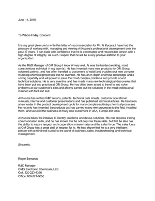 June 11, 2015
To Whom It May Concern:
It is my great pleasure to write this letter of recommendation for Mr. Al Kucera. I have had the
pleasure of working with, managing and viewing Al Kucera’s professional development over the
past 17 years. I can state with confidence that he is a motivated and responsible person with a
high degree of integrity. As such, I expect that he will be a very positive addition to your
organization.
As the R&D Manager of OM Group I know Al very well. Al was the hardest working, most
conscientious individual in my team(s). He has invented many new products for OM Group,
obtained patents, and has often traveled to customers to install and troubleshoot new complex
multistep chemical processes that he invented. He has an in-depth chemical knowledge and a
strong capability and will power to solve the most complex problems and provide sound
technical solutions. He is very inventive and has made many new technological discoveries that
have been put into practice at OM Group. He has often been asked to travel to and solve
problems at our customer’s sites and always carries out the solutions in the most professional
manner with tact and skill.
Al Kucera has written R&D reports, patents, technical data sheets, customer operational
manuals, internal and customer presentations and has published technical articles. He has been
a key leader in the product development cycle for many complex multistep chemical processes.
He not only has invented the products but has carried many new processes to the field, installed
them, and secured the business at many new customers in USA, Europe and Asia.
Al Kucera takes the initiative to identify problems and devise solutions. His role requires strong
communication skills, and he has shown that he not only has these skills, but that he also has
the ability to inspire respect and cooperation in teammates and the sales force. The sales force
at OM Group has a great deal of respect for Al. He has shown that he is a very intelligent
person with a mind well-suited to the world of business, sales, troubleshooting and technical
management.
Sincerely,
Roger Bernards
R&D Manager
OMG Electronic Chemicals, LLC.
Cell: 320-223-9396
Office: 800-321-9050
 