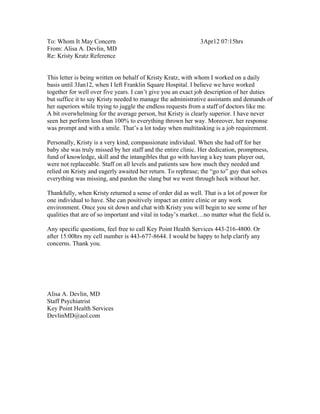 To: Whom It May Concern 3Apr12 07:15hrs
From: Alisa A. Devlin, MD
Re: Kristy Kratz Reference
This letter is being written on behalf of Kristy Kratz, with whom I worked on a daily
basis until 3Jan12, when I left Franklin Square Hospital. I believe we have worked
together for well over five years. I can’t give you an exact job description of her duties
but suffice it to say Kristy needed to manage the administrative assistants and demands of
her superiors while trying to juggle the endless requests from a staff of doctors like me.
A bit overwhelming for the average person, but Kristy is clearly superior. I have never
seen her perform less than 100% to everything thrown her way. Moreover, her response
was prompt and with a smile. That’s a lot today when multitasking is a job requirement.
Personally, Kristy is a very kind, compassionate individual. When she had off for her
baby she was truly missed by her staff and the entire clinic. Her dedication, promptness,
fund of knowledge, skill and the intangibles that go with having a key team player out,
were not replaceable. Staff on all levels and patients saw how much they needed and
relied on Kristy and eagerly awaited her return. To rephrase; the “go to” guy that solves
everything was missing, and pardon the slang but we went through heck without her.
Thankfully, when Kristy returned a sense of order did as well. That is a lot of power for
one individual to have. She can positively impact an entire clinic or any work
environment. Once you sit down and chat with Kristy you will begin to see some of her
qualities that are of so important and vital in today’s market…no matter what the field is.
Any specific questions, feel free to call Key Point Health Services 443-216-4800. Or
after 15:00hrs my cell number is 443-677-8644. I would be happy to help clarify any
concerns. Thank you.
Alisa A. Devlin, MD
Staff Psychiatrist
Key Point Health Services
DevlinMD@aol.com
 