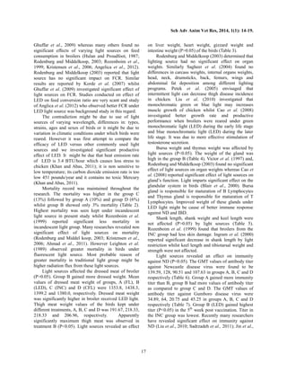 Sch Adv Anim Vet Res, 2014, 1(1): 14-19.
17
Ghuffar et al., 2009) whereas many others found no
significant effects of varying light sources on feed
consumption in broilers (Hulan and Proudfoot, 1987;
Rodenburg and Middelkoop, 2003; Rozenboim et al.,
1999; Kristensen et al., 2006; Angelica et al., 2012).
Rodenburg and Middelkoop (2003) reported that light
source has no significant impact on FCR. Similar
results are reported by Korde et al. (2007) whilst
Ghuffar et al. (2009) investigated significant effect of
light sources on FCR. Studies conducted on effect of
LED on feed conversion ratio are very scant and study
of Anglica et al. (2012) who observed better FCR under
LED light source was background study in this regard.
The contradiction might be due to use of light
sources of varying wavelength, differences in: types,
strains, ages and sexes of birds or it might be due to
variation in climatic conditions under which birds were
reared. However it was first attempt to compare the
efficacy of LED versus other commonly used light
sources and we investigated significant productive
effect of LED. It might be due that heat emission rate
of LED is 3.4 BTU/hour which causes less stress to
chicken (Khan and Abas, 2011); it is non sensitive to
low temperature; its carbon dioxide emission rate is too
low 451 pounds/year and it contains no toxic Mercury
(Khan and Abas, 2011).
Mortality record was maintained throughout the
research. The mortality was higher in the group C
(13%) followed by group A (10%) and group D (6%)
whilst group B showed only 3% mortality (Table 2).
Highest mortality was seen kept under incandescent
light source in present study whilst Rozenboim et al.
(1999) reported significant less mortality in
incandescent light group. Many researches revealed non
significant effect of light sources on mortality
(Rodenburg and Middel koop, 2003; Kristensen et al.,
2006; Ahmad et al., 2011). However Leighton et al.
(1989) observed greater mortality in birds under
fluorescent light source. Most probable reason of
greater mortality in traditional light group might be
higher radiation flux from these light sources.
Light sources affected the dressed meat of broiler
(P>0.05). Group B gained more dressed weight. Mean
values of dressed meat weight of groups, A (FL), B
(LED), C (INC) and D (CFL) were 1353.8, 1438.3,
1399.2 and 1380.0, respectively. Dressed meat weight
was significantly higher in broiler received LED light.
Thigh meat weight values of the birds kept under
different treatments, A, B, C and D was 191.67, 218.33,
218.33 and 206.96, respectively. Apparently
significantly maximum thigh meat was observed in
treatment B (P<0.05). Light sources revealed an effect
on liver weight, heart weight, gizzard weight and
intestine weight (P>0.05) of the birds (Table 3).
Rodenburg and Middelkoop (2003) determined that
lighting source had no significant effect on organ
weights. Similarly Sagheer et al. (2004) found no
differences in carcass weights, internal organs weights,
head, neck, drumsticks, back, femurs, wings and
abdominal fat deposition among different lighting
programs. Petek et al. (2005) envisaged that
intermittent light can decrease thigh disease incidence
in chicken. Liu et al. (2010) investigated that
monochromatic green or blue light may increases
muscle growth of chicken whilst Cao et al. (2008)
investigated better growth rate and productive
performance when broilers were reared under green
monochromatic light (LED) during the early life stage
and blue monochromatic light (LED) during the later
life stage. It was due to more effective stimulation of
testosterone secretion.
Bursa weight and thymus weight was affected by
light sources (P<0.05). The weight of the gland was
high in the group B (Table 4). Victor et al. (1997) and,
Rodenburg and Middelkoop (2003) found no significant
effect of light sources on organ weights whereas Cao et
al. (2008) reported significant effect of light sources on
gland’s function. Light imparts significant effect on the
glandular system in birds (Blair et al., 2000). Bursa
gland is responsible for maturation of B Lymphocytes
and Thymus gland is responsible for maturation of T
Lymphocytes. Improved weight of these glands under
LED light might be cause of better immune response
against ND and IBD.
Shank length, shank weight and keel length were
not affected (P>0.05) by light sources (Table 5).
Rozenboim et al. (1999) found that broilers from the
INC group had less skin damage. Ingram et al. (2000)
reported significant decrease in shank length by light
restriction whilst keel length and tibiotarsal weight and
strength were not affected.
Light sources revealed an effect on immunity
against ND (P<0.05). The GMT values of antibody titer
against Newcastle disease virus were found to be
139.59, 128, 90.51 and 107.63 in groups A, B, C and D
respectively (Table 6). Group A gained more immunity
titer than B, group B had more values of antibody titer
as compared to group C and D. The GMT values of
antibody titer against Gumboro disease virus were
34.89, 64, 20.75 and 45.25 in groups A, B, C and D
respectively (Table 7). Group B (LED) gained highest
titer (P<0.05) in the 5th
week post vaccination. Titer in
the INC group was lowest. Recently many researchers
have revealed significant effect on immunity against
ND (Liu et al., 2010; Sadrzadeh et al., 2011); Jin et al.,
 