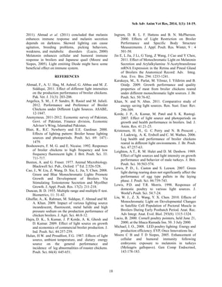 Sch Adv Anim Vet Res, 2014, 1(1): 14-19.
18
2011). Ahmad et al. (2011) concluded that melanin
enhances immune response and melanin secretion
depends on darkness. Skewed lighting can cause
agitation, breeding problems, picking behaviors,
weakness, and metabolic disorders (Lucio, 2000)
Melatonin enhances cellular and humoral immune
response in broilers and Japanese quail (Moore and
Siopes, 2005). Light emiiting Diode might have some
beneficial effect on immune system.
REFERENCES
Ahmad, F., A. U. Haq, M. Ashraf, G. Abbas and M. Z.
Siddiqui, 2011. Effect of different light intensities
on the production performance of broiler chickens.
Pak. Vet. J. 31(3): 203-206.
Angelica, S. M., J. P. Sandro, R. Rasiel and M. Julieli.
2012. Performance and Preference of Broiler
Chickens under Different Light Sources. ASABE,
12-1847.
Anonymous. 2011-2012. Economic survey of Pakistan,
Govt. of Pakistan, Finance division, Economic
Advisor’s Wing, Islamabad Pakistan.
Blair, R., R.C. Newberry and E.E. Gardiner. 2000.
Effects of lighting pattern: Broiler house lighting
sources and photoperiods. Poult. Sci. 69: 1471-
1479.
Boshouwers, F. M. G. and E. Nicaise. 1992. Responses
of broiler chickens to high frequency and low
frequency fluorescent light. J. Brit. Poult. Sci. 33:
711-717.
Buxton, A. and G. Fraser. 1977. Animal Microbiology.
Blackwell Sci. Pub., Oxford. 1st
Ed. 2:526-528.
Cao, J., W. Liu, Z. Wang, D. Xie, L. Jia, Y. Chen. 2008.
Green and Blue Monochromatic Lights Promote
Growth and Development of Broilers Via
Stimulating Testosterone Secretion and Myofiber
Growth. J. Appl. Poult. Res. 17(2): 211-218.
Duncan, B. D. 1955. Multiple range and multiple F-test.
Biometrics, 11: 31-42.
Ghuffar, A., K. Rahman, M. Siddque, F. Ahmad and M.
A. Khan. 2009. Impact of various lighting source
incandescent, fluorescent, metal halide and high
pressure sodium on the production performance of
chicken broilers. J. Agri. Sci. 46:8-12.
Hajra, D. K., S. Kumar, J. P. Korde, A. K. Ghosh and
D. Kumar. 2009. Effect of light source on growth
and economics of commercial broiler production. J.
Ind. Poult. Sci. 44:257-259.
Hulan, H.W. and Proudfoot, F.G. 1987. Effects of light
source, ambient temperature, and dietary energy
source on the general performance and
incidence of leg abnormalities of roaster chickens.
Poult. Sci. 66(4): 645-651.
Ingram, D. R. L. F. Hattens and B. N. McPherson.
2000. Effects of Light Restriction on Broiler
Performance and Specific Body Structure
Measurements. J. Appl. Poult. Res. Winter, 9 : 4
501-50.
Jin E, L Jia, J Li, G Yang, Z Wang, J Cao and Y Chen,
2011. Effect of Monochromatic Light on Melatonin
Secretion and Arylalkylamine N-Acetyltransferase
mRNA Expression in the Retina and Pineal Gland
of Broilers the Anatomical Record: Adv. Integ.
Ana. Evo. Bio. 294: 1233-1241.
Karakaya, M., S. Parlat, M. Yilmaz, I. Yildirim and B.
Ozalp. 2009. Growth performance and quality
properties of meat from broiler chickens reared
under different monochromatic light sources. J. Br.
Poult. Sci. 50:76-82.
Khan, N. and N. Abas. 2011. Comparative study of
energy saving light sources. Ren. Sust. Ener. Rev.
296-309.
Korde, J. P., A. Kumar, M. Patel and S. K. Rastogi.
2007. Effect of light source and photoperiods on
growth and health performance in broilers. Ind. J.
Anim. Res. 41:21-25.
Kristensen, H. H., G. C. Perry and N. B. Prescott ,
J. Ladewig, A. K. Ersboll and C. M. Wathes. 2006.
Leg health and performance of broiler chickens
reared in different light environments. J. Br. Poult.
Sci. 47:257-63.
Leighton, A.T., R. M. Hulet and D. M. Denbow. 1989.
Effect of light sources and light intensity on growth
performance and behavior of male turkeys. J. Brit.
Poult. Sci. 30:563-574.
Lewis, P. D., L. Caston and S. Leeson. 2007. Green
light during rearing does not significantly affect the
performance of egg type pullets in the laying
phase. J. Poult. Sci. 86:739-743.
Lewis, P.D. and T.R. Morris. 1998. Responses of
domestic poultry to various light sources. J.
World’s Poult. Sci. 54:7-24.
Liu, W. J., Z. X. Wang, Y. X. Chen. 2010. Effects of
Monochromatic Light on Developmental Changes
in Satellite Cell Population of Pectoral Muscle in
Broilers During Early Posthatch Period. Anat. Rec.
Adv Integr. Anat. Evol. Biol. 293(8): 1315-1324.
Lucio, B. 2000. Cornell poultry pointers, held June 21,
2000, at the Ithaca Ramada Inn. 50. 3 July 2000.
Michael, J. O., 2008. LED poultry lighting: Energy and
production efficiency. EVP, Once Innovations Inc.
Moore C B and T D Siopes, 2005. Enhancement of
cellular and humoral immunity following
embryonic exposure to melatonin in turkeys
(Meleagris gallopavo). Gen Comp Endocrinol,
143:178-183.
 