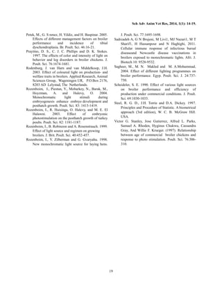 Sch Adv Anim Vet Res, 2014, 1(1): 14-19.
19
Petek, M., G. S nmez, H. Yildiz, and H. Baspinar. 2005.
Effects of different management factors on broiler
performance and incidence of tibial
dyschondroplasia. Br. Poult. Sci. 46:16-21.
Prayitno, D. S., C. J. C. Phillips and D. K. Stokes.
1997. The effects of color and intensity of light on
behavior and leg disorders in broiler chickens. J.
Poult. Sci. 76:1674-1681.
Rodenburg, J. van Harn and van Middelkoop, J.H.
2003. Effect of coloured light on production- and
welfare traits in broilers. Applied Research, Animal
Sciences Group, Wageningen UR, P.O.Box 2176,
8203 AD Lelystad, The Netherlands.
Rozenboim, I., Piestun, Y., Mobarkey, N., Barak, M.,
Hoyzman, A. and Halevy, O. 2004.
Monochromatic light stimuli during
embryogenesis enhance embryo development and
posthatch growth. Poult. Sci. 83: 1413-1419.
Rozenboim, I., R. Huisinga, O. Halevy, and M. E. El
Halawni. 2003. Effect of embryonic
photostimulation on the posthatch growth of turkey
poults. Poult. Sci. 82: 1181-1187.
Rozenboim, I., B. Robinzon and A. Rosenstrauch. 1999.
Effect of light source and regimen on growing
broilers. J. Brit. Poult. Sci. 40:452-457.
Rozenboim, I., Y. Zilberman and G. Gvaryahu. 1998.
New monochromatic light source for laying hens.
J. Poult. Sci. 77:1695-1698.
Sadrzadeh A, G N Brujeni, M Livi1, MJ Nazari1, M T
Sharif1, H Hassanpour and N Haghighi, 2011.
Cellular immune response of infectious bursal
diseaseand Newcastle disease vaccinations in
broilers exposed to monochromatic lights. Afri. J.
Biotech 10: 9528-9532.
Sagheer, M., M. N. Makled and M. A.Mohammad,
2004. Effect of different lighting programmes on
broiler performance. Egyp. Poult. Sci. J. 24:737-
750.
Scheideler, S. E. 1990. Effect of various light sources
on broiler performance and efficiency of
production under commercial conditions. J. Poult.
Sci. 69:1030-1033.
Steel, R. G. D., J.H. Torrie and D.A. Dickey. 1997.
Principles and Procedure of Statistic. A biometrical
approach (3rd edition), W. C. B. McGraw Hill.
USA.
Victor G. Stanley, Jose Gutierrez, Alfred L. Parks,
Samuel A. Rhoden, Hyginus Chukwu, Cassandra
Gray, And Willie F. Krueger. (1997). Relationship
between age of commercial broiler chickens and
response to photo stimulation. Poult. Sci. 76:306-
310.
 