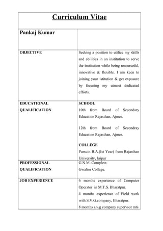 Curriculum Vitae
Pankaj Kumar
OBJECTIVE Seeking a position to utilize my skills
and abilities in an institution to serve
the institution while being resourceful,
innovative & flexible. I am keen to
joining your istitution & get exposure
by focusing my utmost dedicated
efforts.
EDUCATIONAL
QUALIFICATION
SCHOOL
10th from Board of Secondary
Education Rajasthan, Ajmer.
12th from Board of Secondray
Education Rajasthan, Ajmer.
COLLEGE
Pursuin B.A.(Ist Year) from Rajasthan
University, Jaipur
PROFESSIONAL
QUALIFICATION
G.N.M. Complete.
Gwalior Collage.
JOB EXPERIENCE 6 months experience of Computer
Operator in M.T.S. Bharatpur.
4 months experience of Field work
with S.V.G.company, Bharatpur.
8 months s.v.g company supervsor mts
 