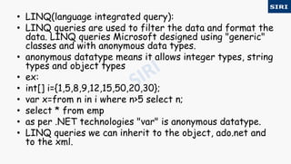 • LINQ(language integrated query):
• LINQ queries are used to filter the data and format the
data. LINQ queries Microsoft designed using "generic"
classes and with anonymous data types.
• anonymous datatype means it allows integer types, string
types and object types
• ex:
• int[] i={1,5,8,9,12,15,50,20,30};
• var x=from n in i where n>5 select n;
• select * from emp
• as per .NET technologies "var" is anonymous datatype.
• LINQ queries we can inherit to the object, ado.net and
to the xml.
 