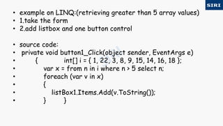 • example on LINQ:(retrieving greater than 5 array values)
• 1.take the form
• 2.add listbox and one button control
• source code:
• private void button1_Click(object sender, EventArgs e)
• { int[] i = { 1, 22, 3, 8, 9, 15, 14, 16, 18 };
• var x = from n in i where n > 5 select n;
• foreach (var v in x)
• {
• listBox1.Items.Add(v.ToString());
• } }
 