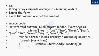 • ex:
• string array elements arrange in ascending order:
• 1.take the form
• 2.add listbox and one button control
• source code:
• private void button1_Click(object sender, EventArgs e)
• { string[] nos = { "one", "two", "three", "four",
"five", "six", "seven", "eight", "nine", "ten" };
• var no = from n in nos orderby n ascending select n;
• foreach (var v in no)
• { listBox1.Items.Add(v.ToString());
• } }
 