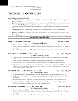 11801 E Loop 1604 N Apt 14102, Universal City, TX
(210) 896-7785
vidonni@yahoo.com
VIDONNI Y. GONZALES
SUMMARY OF QUALIFICATIONS
 An enthusiastic, creative, and passionate being, who encourages and supports higher education and promotes a
passion for learning.
 Specializations include: Generalist EC-4, Generalist 4-8, Art Education EC-12, and M.Ed. Educational Technology
 Instructional Leadership - Engaging individuals with motivational and cognitive methods to enhance success in
learning, with help great communication skills, building strong relationships and strong planning and organizational
skills.
 Engaging– Work closely with individuals throughout the year, encouraging a high level of involvement and
commitment.
 Motivated and directed to help others build upon their own education and want to learn and be committed to that
positive choice.
 Knowledgeable higher education online and the expectations of the higher-learning environment and learning.
TEACHING EXPERIENCETEACHING EXPERIENCE
REED ELEMENTARY, Austin, TX May 2014 – Present
Elementary Art Teacher
 Prepare Kindergarten to 5th grade students with proper understanding of the elements and principles of art.
 Design lessons and presentations to increase an appreciation and understanding of artists, styles and Art History to
my students.
 Work with students on fine motor skills and creative development through various art activities and projects.
HILLCREST ELEMENTARY, San Antonio, TX August 2013 – May 2014
5th
Grade Elementary Teacher
 Prepare 5th
Graders students with proper understanding of the core subjects to prepare for success with STAAR
testing.
 Design lessons and presentations to increase an appreciation and understanding of the core curriculum.
 Work with students on development through various lessons, projects, tutoring and computer assignments.
 Implement a variety of lessons for growth to assist those higher level students, GT, Dyslexic 504, MR and a multitude
of learning styles with the goal to gain more experience with what is expected from the students and lead them to
success by their own path of excellence.
HIGHLAND PARK ELEMENTARY, San Antonio, TX August 2012 – May 2013
K-5 Elementary Art Teacher
 Prepare Kindergarten to 5th grade students with proper understanding of the elements and principles of art.
 Design lessons and presentations to increase an appreciation and understanding of artists, styles and Art History to
my students.
 Work with students on fine motor skills and creative development through various art activities and projects.
 Implement an Art Club for Highland Hills Elementary to assist those higher level students with gaining more
experience with various art mediums, styles, history and appreciation of Art.
HIGHLAND HILLS ELEMENTARY, San Antonio, TX April 2010 – May 2012
K-5 Elementary Art Teacher
 Prepare Kindergarten to 5th grade students with proper understanding of the elements and principles of art.
 Design lessons and presentations to increase an appreciation and understanding of artists, styles and Art History to
my students.
 Work with students on fine motor skills and creative development through various art activities and projects.
 