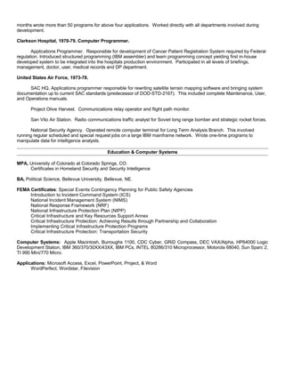 months wrote more than 50 programs for above four applications. Worked directly with all departments involved during
development.
Clarkson Hospital, 1978-79. Computer Programmer.
Applications Programmer. Responsible for development of Cancer Patient Registration System required by Federal
regulation. Introduced structured programming (IBM assembler) and team programming concept yielding first in-house
developed system to be integrated into the hospitals production environment. Participated in all levels of briefings,
management, doctor, user, medical records and DP department.
United States Air Force, 1973-78.
SAC HQ. Applications programmer responsible for rewriting satellite terrain mapping software and bringing system
documentation up to current SAC standards (predecessor of DOD-STD-2167). This included complete Maintenance, User,
and Operations manuals.
Project Olive Harvest. Communications relay operator and flight path monitor.
San Vito Air Station. Radio communications traffic analyst for Soviet long range bomber and strategic rocket forces.
National Security Agency. Operated remote computer terminal for Long Term Analysis Branch. This involved
running regular scheduled and special request jobs on a large IBM mainframe network. Wrote one-time programs to
manipulate data for intelligence analysts.
Education & Computer Systems
MPA, University of Colorado at Colorado Springs, CO.
Certificates in Homeland Security and Security Intelligence
BA, Political Science, Bellevue University, Bellevue, NE.
FEMA Certificates: Special Events Contingency Planning for Public Safety Agencies
Introduction to Incident Command System (ICS)
National Incident Management System (NIMS)
National Response Framework (NRF)
National Infrastructure Protection Plan (NIPP)
Critical Infrastructure and Key Resources Support Annex
Critical Infrastructure Protection: Achieving Results through Partnership and Collaboration
Implementing Critical Infrastructure Protection Programs
Critical Infrastructure Protection: Transportation Security
Computer Systems: Apple Macintosh, Burroughs 1100, CDC Cyber, GRiD Compass, DEC VAX/Alpha, HP64000 Logic
Development Station, IBM 360/370/30XX/43XX, IBM PCs, INTEL 80286/310 Microprocessor, Motorola 68040, Sun Sparc 2,
TI 990 Mini/770 Micro.
Applications: Microsoft Access, Excel, PowerPoint, Project, & Word
WordPerfect, Wordstar, Filevision
 