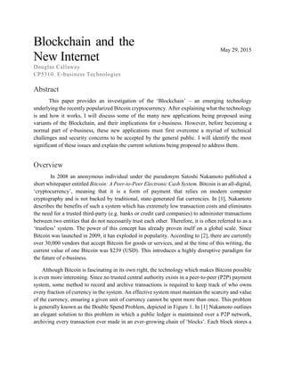 Blockchain and the
New Internet
Douglas Callaway
CP5310: E-business Technologies
May 29, 2015
Abstract
This paper provides an investigation of the ‘Blockchain’ – an emerging technology
underlying the recently popularized Bitcoin cryptocurrency. After explaining what the technology
is and how it works, I will discuss some of the many new applications being proposed using
variants of the Blockchain, and their implications for e-business. However, before becoming a
normal part of e-business, these new applications must first overcome a myriad of technical
challenges and security concerns to be accepted by the general public. I will identify the most
significant of these issues and explain the current solutions being proposed to address them.
Overview
In 2008 an anonymous individual under the pseudonym Satoshi Nakamoto published a
short whitepaper entitled Bitcoin: A Peer-to-Peer Electronic Cash System. Bitcoin is an all-digital,
‘cryptocurrency’, meaning that it is a form of payment that relies on modern computer
cryptography and is not backed by traditional, state-generated fiat currencies. In [1], Nakamoto
describes the benefits of such a system which has extremely low transaction costs and eliminates
the need for a trusted third-party (e.g. banks or credit card companies) to administer transactions
between two entities that do not necessarily trust each other. Therefore, it is often referred to as a
‘trustless’ system. The power of this concept has already proven itself on a global scale. Since
Bitcoin was launched in 2009, it has exploded in popularity. According to [2], there are currently
over 30,000 vendors that accept Bitcoin for goods or services, and at the time of this writing, the
current value of one Bitcoin was $239 (USD). This introduces a highly disruptive paradigm for
the future of e-business.
Although Bitcoin is fascinating in its own right, the technology which makes Bitcoin possible
is even more interesting. Since no trusted central authority exists in a peer-to-peer (P2P) payment
system, some method to record and archive transactions is required to keep track of who owns
every fraction of currency in the system. An effective system must maintain the scarcity and value
of the currency, ensuring a given unit of currency cannot be spent more than once. This problem
is generally known as the Double Spend Problem, depicted in Figure 1. In [1] Nakamoto outlines
an elegant solution to this problem in which a public ledger is maintained over a P2P network,
archiving every transaction ever made in an ever-growing chain of ‘blocks’. Each block stores a
 