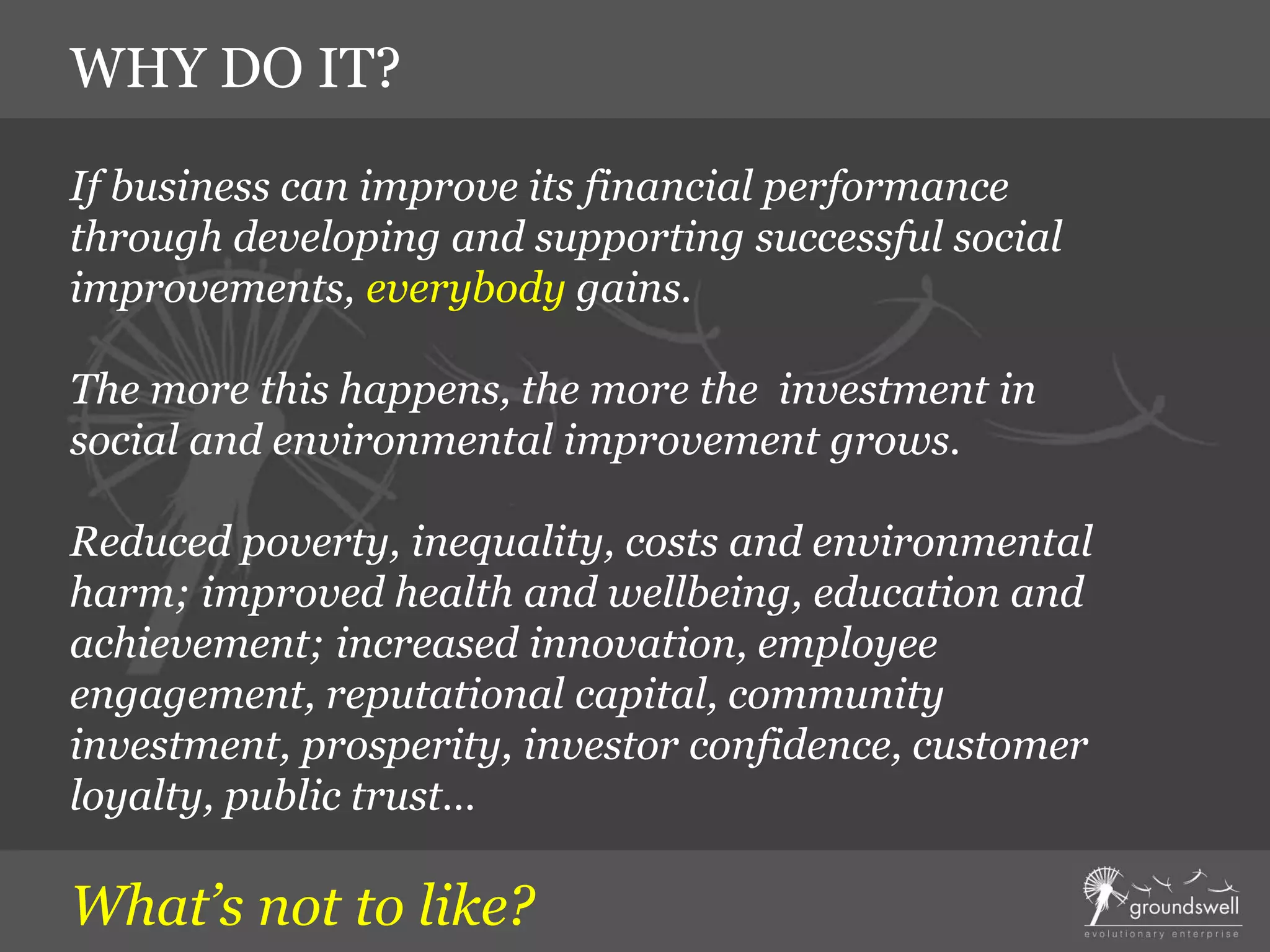If business can improve its financial performance
through developing and supporting successful social
improvements, everybody gains.
The more this happens, the more the investment in
social and environmental improvement grows.
Reduced poverty, inequality, costs and environmental
harm; improved health and wellbeing, education and
achievement; increased innovation, employee
engagement, reputational capital, community
investment, prosperity, investor confidence, customer
loyalty, public trust…
What’s not to like?
WHY DO IT?
 