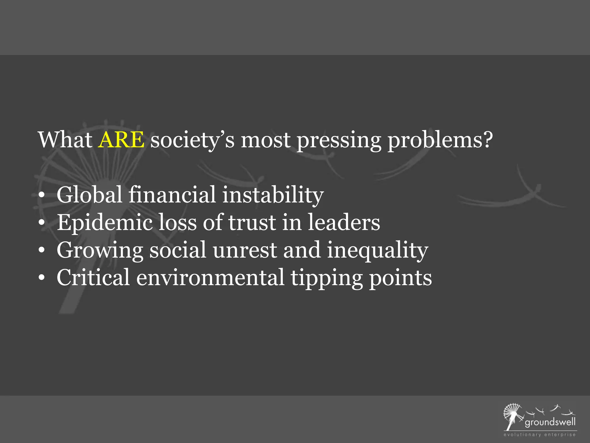 What ARE society’s most pressing problems?
• Global financial instability
• Epidemic loss of trust in leaders
• Growing social unrest and inequality
• Critical environmental tipping points
 