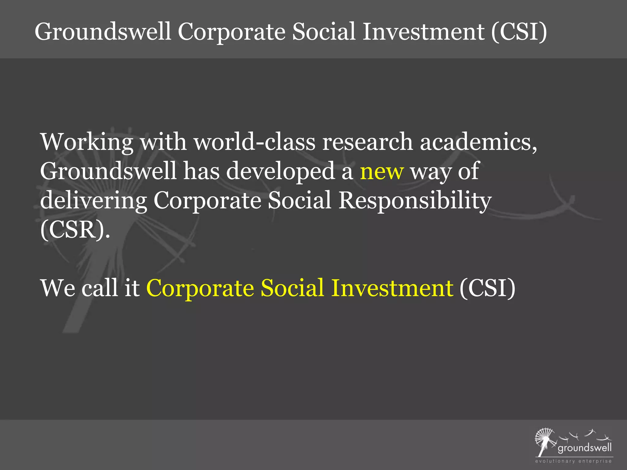 Working with world-class research academics,
Groundswell has developed a new way of
delivering Corporate Social Responsibility
(CSR).
We call it Corporate Social Investment (CSI)
Groundswell Corporate Social Investment (CSI)
 