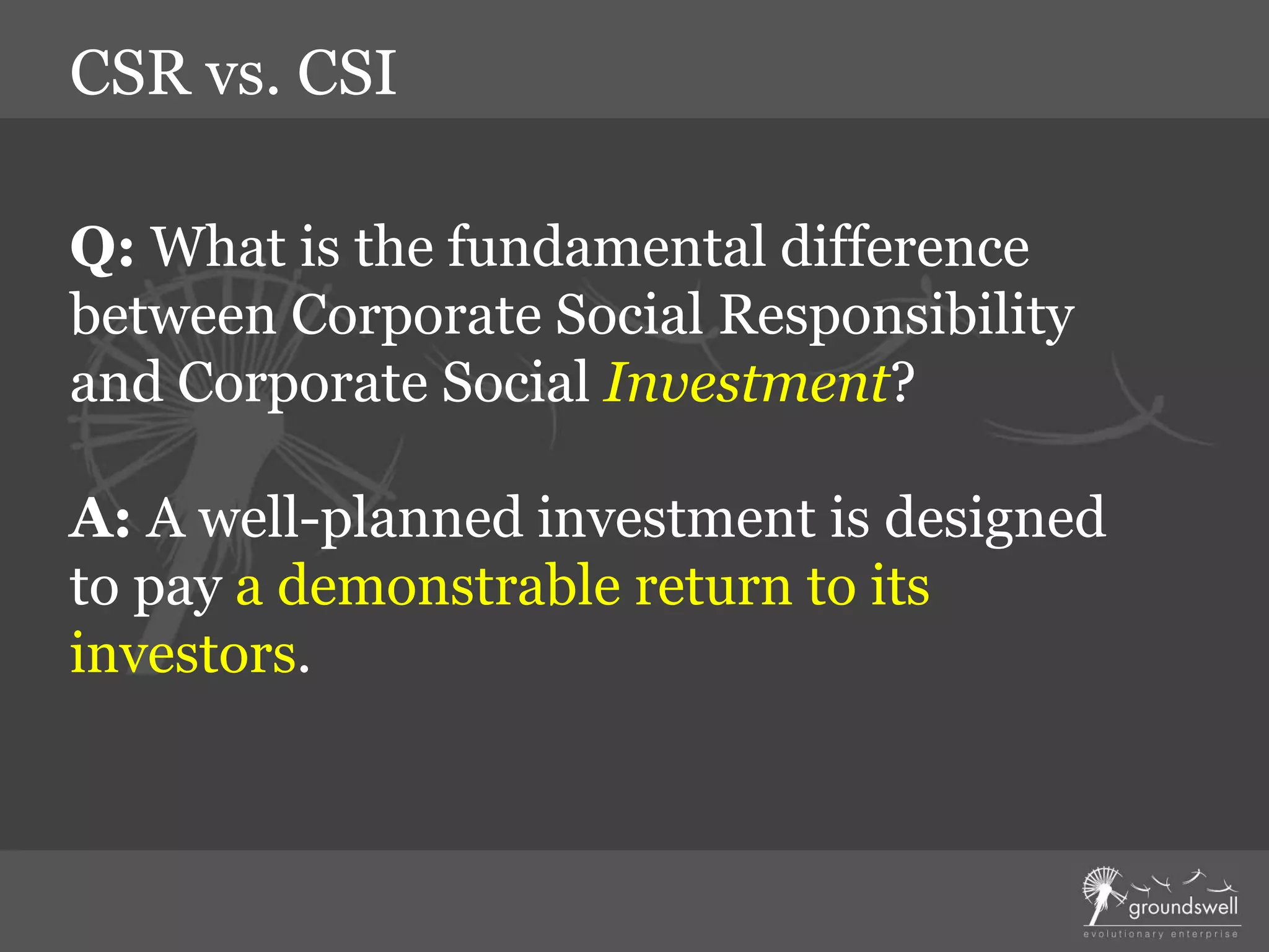 Q: What is the fundamental difference
between Corporate Social Responsibility
and Corporate Social Investment?
A: A well-planned investment is designed
to pay a demonstrable return to its
investors.
CSR vs. CSI
 