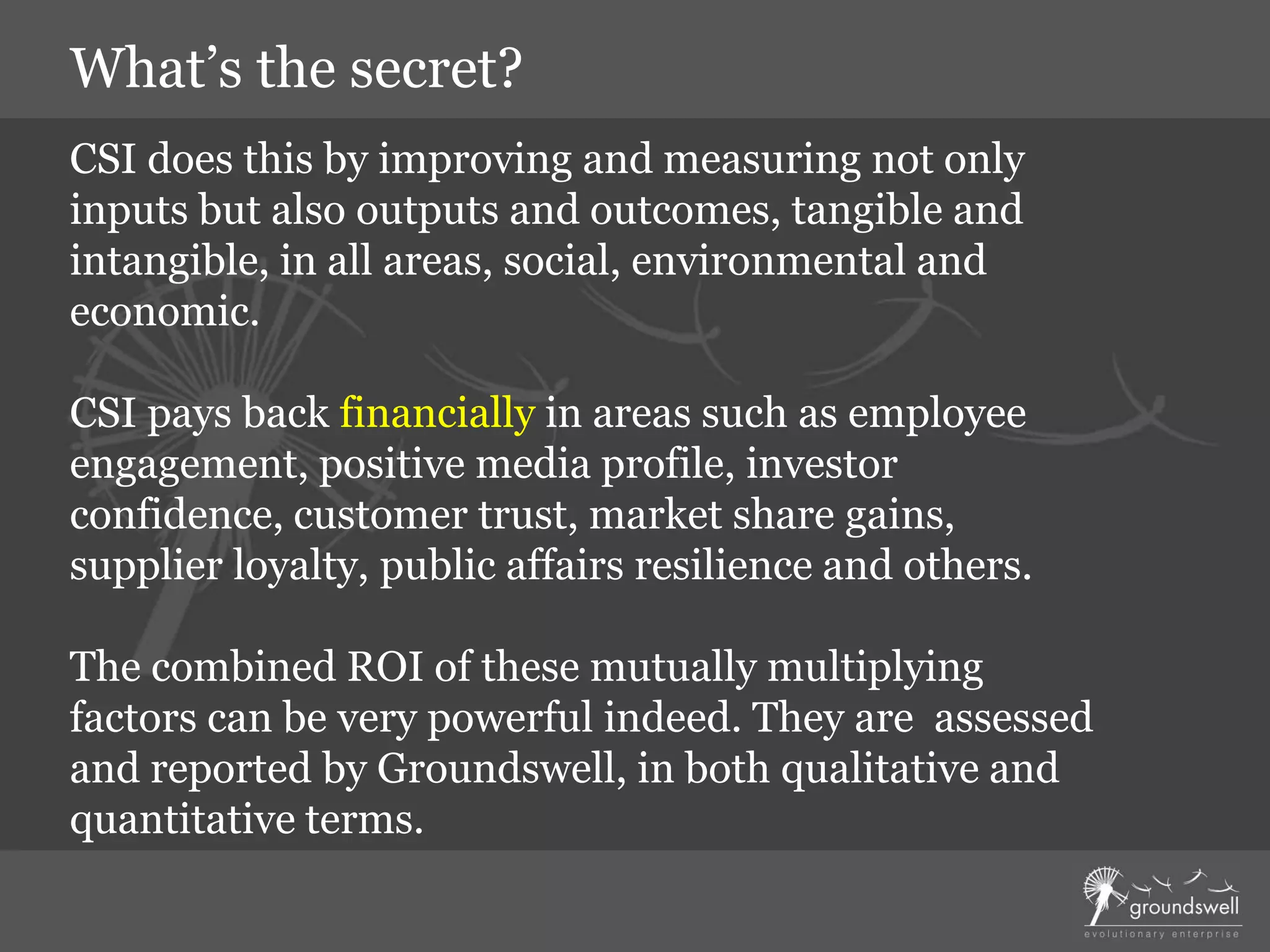 CSI does this by improving and measuring not only
inputs but also outputs and outcomes, tangible and
intangible, in all areas, social, environmental and
economic.
CSI pays back financially in areas such as employee
engagement, positive media profile, investor
confidence, customer trust, market share gains,
supplier loyalty, public affairs resilience and others.
The combined ROI of these mutually multiplying
factors can be very powerful indeed. They are assessed
and reported by Groundswell, in both qualitative and
quantitative terms.
What’s the secret?
 