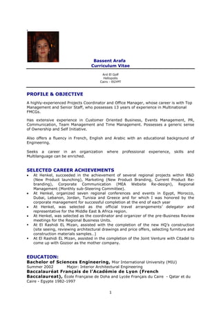 1
.
Bassent Arafa
Curriculum Vitae
Ard El Golf
Heliopolis
Cairo - EGYPT
PROFILE & OBJECTIVE
A highly-experienced Projects Coordinator and Office Manager, whose career is with Top
Management and Senior Staff, who possesses 13 years of experience in Multinational
FMCGs.
Has extensive experience in Customer Oriented Business, Events Management, PR,
Communication, Team Management and Time Management. Possesses a generic sense
of Ownership and Self Initiative.
Also offers a fluency in French, English and Arabic with an educational background of
Engineering.
Seeks a career in an organization where professional experience, skills and
Multilanguage can be enriched.
SELECTED CAREER ACHIEVEMENTS
 At Henkel, succeeded in the achievement of several regional projects within R&D
(New Product launching), Marketing (New Product Branding, Current Product Re-
branding), Corporate Communication (MEA Website Re-design), Regional
Management (Monthly sub-Steering Committee).
 At Henkel, organized seven regional conferences and events in Egypt, Morocco,
Dubai, Lebanon, Jordan, Tunisia and Greece and for which I was honored by the
corporate management for successful completion at the end of each year
 At Henkel, was selected as the official travel arrangements’ delegator and
representative for the Middle East & Africa region.
 At Henkel, was selected as the coordinator and organizer of the pre-Business Review
meetings for the Regional Business Units.
 At El Rashidi EL Mizan, assisted with the completion of the new HQ’s construction
(site seeing, reviewing architectural drawings and price offers, selecting furniture and
construction materials samples…)
 At El Rashidi EL Mizan, assisted in the completion of the Joint Venture with Citadel to
come up with Gozoor as the mother company.
EDUCATION:
Bachelor of Sciences Engineering, Misr International University (MIU)
Summer 2002 Major: Interior Architectural Engineering
Baccalauréat Français de l’Académie de Lyon (French
Baccalaureat), École Française de Doha and Lycée Français du Caire - Qatar et du
Caire - Egypte 1982-1997
 
