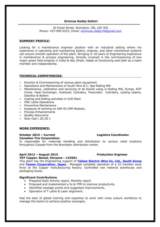 Srinivas Reddy Kethiri
20 Fossil Street, Brampton, ON, L6P 3C6
Phone: 437-999 6223; Email: ksrinivas.reddy74@gmail.com
SUMMARY PROFILE:
Looking for a maintenance engineer position with an industrial setting where my
experience in operating and maintaining boilers, engines, and other mechanical systems
can ensure smooth operation of the plant. Bringing in 18 years of Engineering experience
in maintenance & process engineering. Directly involved in the commissioning of two
major green field projects in India & Abu Dhabi. Adept at functioning well both as a team
member and independently.
TECHNICAL COMPETENCIES:
 Erection & Commissioning of various plant equipment
 Operations and Maintenance of South Wire & C. Spa Rolling Mill
 Maintenance, calibration and servicing of all stands using in Rolling Mill, Pumps, EOT
Crane, Heat Exchanger, Hydraulic Cylinders, Pneumatic Cylinders, cooling towers,
Gearbox & Boilers
 Casting and Rolling activities in CCR Plant
 CNC Lathe Operations
 Preventive Maintenance
 Exposure of working on SAP R3 (PM Module).
 Process Enhancements
 Quality Assurance
 Auto Cad ( 2D,3D )
WORK EXPERIENCE:
October 2015 – Current Logistics Coordinator
Canadian Tire Corporation:
Is responsible for materials handling and distribution to various retail locations
throughout Canada from the Brampton distribution center.
April 2012 – August 2015 Production Engineer
TDT Copper, Bawal, Haryana - 123501
This plant has the Engineering support of Taihan Electric Wire Co. Ltd., South Korea
and Tomen Corporation, Japan . Managed complete operation of a 25 member work
force at the Copper manufacturing factory. Controlled raw material warehouse and
packaging house.
Significant Contributions
• Prepared Daily Activity report, Monthly report.
• Proposed and implemented a 5s & TPM to improve productivity.
• Identified wastage points and suggested improvements.
• Operation of T Lathe & Laser alignment.
Had the best of global training and expertise to work with cross culture workforce to
manage the teams to achieve positive synergies.
 