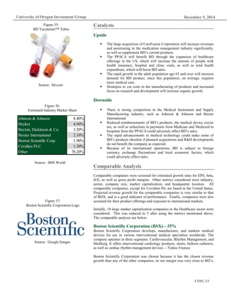 December 5, 2014
UOIG 13
University of Oregon Investment Group
Catalysts
Upside
 The large acquisition of CareFusion Corporation will increase revenues
and positioning in the medication management industry significantly,
as well as supplement BD’s current products.
 The PPACA will benefit BD through the expansion of healthcare
offerings in the US, which will increase the amount of people with
health insurance, hospital and clinic visits, as well as total health
expenditure, which will boost BD sales.
 The rapid growth in the adult population age 65 and over will increase
demand for BD product, since this population, on average, requires
more medical care.
 Strategies to cut costs in the manufacturing of products and increased
focus on research and development will increase organic growth.
Downside
 There is strong competition in the Medical Instrument and Supply
Manufacturing industry, such as Johnson & Johnson and Baxter
International.
 Reduced reimbursements of BD’s products, the medical device excise
tax, as well as reductions in payments from Medicare and Medicaid to
hospitals from the PPACA could adversely affect BD’s sales.
 The rapid advancements in medical technology could make some of
BD’s products obsolete if planned acquisitions and R&D developments
do not benefit the company as expected.
 Because of its international operations, BD is subject to foreign
currency exchange fluctuations and local economic factors, which
could adversely affect sales.
Comparable Analysis
Comparable companies were screened for estimated growth rates for EPS, beta,
D/E, as well as gross profit margins. Other metrics considered were industry,
sector, company size, market capitalization, and headquarter location. All
comparable companies, except for Covidien Plc are based in the United States.
Projected revenue growth for the comparable companies is very similar to that
of BDX, and is a good indicator of performance. Finally, companies were also
screened for their product offerings and exposure to international markets.
Initially, 10 large market capitalization companies in the Healthcare sector were
considered. This was reduced to 5 after using the metrics mentioned above.
The comparable analyses are below.
Boston Scientific Corporation (BSX)—35%
Boston Scientific Corporation develops, manufactures, and markets medical
devices for use in various interventional medical specialties worldwide. The
company operates in three segments: Cardiovascular, Rhythm Management, and
MedSurg. It offers interventional cardiology products, stents, balloon catheters,
as well as cardiac rhythm management devices.—Yahoo Finance
Boston Scientific Corporation was chosen because it has the closest revenue
growth than any of the other companies, its net margin was very close to BD’s,
Johnson & Johnson 8.40%
Stryker 4.90%
Becton, Dickinson & Co. 3.20%
Baxter International 2.10%
Boston Scientific Corp. 1.90%
Covidien PLC 1.30%
Other 78.20%
Figure 36:
Estimated Industry Market Share
Source: IBIS World
Figure 37:
Boston Scientific Corporation Logo
Source: Google Images
Figure 35:
BD Vacutainer™ Tubes
Source: bd.com
 