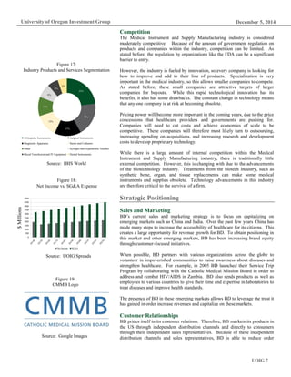 December 5, 2014
UOIG 7
University of Oregon Investment Group
Competition
The Medical Instrument and Supply Manufacturing industry is considered
moderately competitive. Because of the amount of government regulation on
products and companies within the industry, competition can be limited. As
stated before, the regulation by organizations like the FDA can be a significant
barrier to entry.
However, the industry is fueled by innovation, so every company is looking for
how to improve and add to their line of products. Specialization is very
important in the medical industry, so this allows smaller companies to compete.
As stated before, these small companies are attractive targets of larger
companies for buyouts. While this rapid technological innovation has its
benefits, it also has some drawbacks. The constant change in technology means
that any one company is at risk at becoming obsolete.
Pricing power will become more important in the coming years, due to the price
concessions that healthcare providers and governments are pushing for.
Companies will need to cut costs and achieve economies of scale to be
competitive. These companies will therefore most likely turn to outsourcing,
increasing spending on acquisitions, and increasing research and development
costs to develop proprietary technology.
While there is a large amount of internal competition within the Medical
Instrument and Supply Manufacturing industry, there is traditionally little
external competition. However, this is changing with due to the advancements
of the biotechnology industry. Treatments from the biotech industry, such as
synthetic bone, organ, and tissue replacements can make some medical
instruments and supplies obsolete. Technology advancements in this industry
are therefore critical to the survival of a firm.
Strategic Positioning
Sales and Marketing
BD’s current sales and marketing strategy is to focus on capitalizing on
emerging markets such as China and India. Over the past few years China has
made many steps to increase the accessibility of healthcare for its citizens. This
creates a large opportunity for revenue growth for BD. To obtain positioning in
this market and other emerging markets, BD has been increasing brand equity
through customer-focused initiatives.
When possible, BD partners with various organizations across the globe to
volunteer in impoverished communities to raise awareness about diseases and
strengthen healthcare. For example, in 2005 BD launched their Service Trip
Program by collaborating with the Catholic Medical Mission Board in order to
address and combat HIV/AIDS in Zambia. BD also sends products as well as
employees to various countries to give their time and expertise in laboratories to
treat diseases and improve health standards.
The presence of BD in these emerging markets allows BD to leverage the trust it
has gained in order increase revenues and capitalize on these markets.
Customer Relationships
BD prides itself in its customer relations. Therefore, BD markets its products in
the US through independent distribution channels and directly to consumers
through their independent sales representatives. Because of these independent
distribution channels and sales representatives, BD is able to reduce order
Figure 17:
Industry Products and Services Segmentation
Source: IBIS World
Figure 18:
Net Income vs. SG&A Expense
Source: UOIG Spreads
$Millions
Figure 19:
CMMB Logo
Source: Google Images
0
500
1000
1500
2000
2500
3000
3500
4000
4500
5000
Net Income SG&A
23%
19%
15%
13%
11%
8%
6%
5%
Orthopedic Instruments Surgical Instruments
Diagnostic Apparatus Stents and Catheters
Other Syringes and Hypodermic Needles
Blood Transfusion and IV Equipment Dental Instruments
 