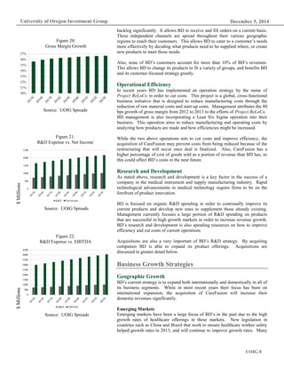 December 5, 2014
UOIG 8
University of Oregon Investment Group
backlog significantly. It allows BD to receive and fill orders on a current basis.
These independent channels are spread throughout their various geographic
regions to reach their customers. This allows BD to cater to a customer’s needs
more effectively by deciding what products need to be supplied where, or create
new products to meet those needs.
Also, none of BD’s customers account for more than 10% of BD’s revenues.
This allows BD to change its products to fit a variety of groups, and benefits BD
and its customer-focused strategy greatly.
Operational Efficiency
In recent years BD has implemented an operation strategy by the name of
Project ReLoCo in order to cut costs. This project is a global, cross-functional
business initiative that is designed to reduce manufacturing costs through the
reduction of raw material costs and start-up costs. Management attributes the 80
bps growth of gross margin from 2012 to 2013 to the efforts of Project ReLoCo.
BD management is also incorporating a Lean Six Sigma operation into their
business. This operation aims to reduce manufacturing and operating costs by
analyzing how products are made and how efficiencies might be increased.
While the two above operations aim to cut costs and improve efficiency, the
acquisition of CareFusion may prevent costs from being reduced because of the
restructuring that will occur once deal is finalized. Also, CareFusion has a
higher percentage of cost of goods sold as a portion of revenue than BD has, so
this could affect BD’s costs in the near future.
Research and Development
As stated above, research and development is a key factor in the success of a
company in the medical instrument and supply manufacturing industry. Rapid
technological advancements in medical technology require firms to be on the
forefront of product innovation.
BD is focused on organic R&D spending in order to continually improve its
current products and develop new ones to supplement those already existing.
Management currently focuses a large portion of R&D spending on products
that are successful in high growth markets in order to increase revenue growth.
BD’s research and development is also spending resources on how to improve
efficiency and cut costs of current operations.
Acquisitions are also a very important of BD’s R&D strategy. By acquiring
companies BD is able to expand its product offerings. Acquisitions are
discussed in greater detail below.
Business Growth Strategies
Geographic Growth
BD’s current strategy is to expand both internationally and domestically in all of
its business segments. While in most recent years their focus has been on
international expansion, the acquisition of CareFusion will increase their
domestic revenues significantly.
Emerging Markets
Emerging markets have been a large focus of BD’s in the past due to the high
growth rates of healthcare offerings in these markets. New legislation in
countries such as China and Brazil that work to ensure healthcare worker safety
helped growth rates in 2013, and will continue to improve growth rates. Many
Figure 20:
Gross Margin Growth
Source: UOIG Spreads
Figure 21:
R&D Expense vs. Net Income
Source: UOIG Spreads
Figure 22:
R&D Expense vs. EBITDA
Source: UOIG Spreads
$Millions$Millions
50%
51%
52%
53%
54%
55%
56%
57%
0
500
1000
1500
2000
2500
R&D Net Income
0
500
1000
1500
2000
2500
3000
3500
4000
4500
R&D EBITDA
 