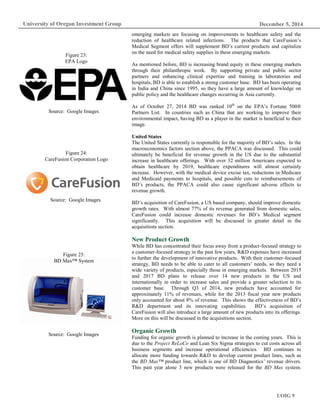 December 5, 2014
UOIG 9
University of Oregon Investment Group
emerging markets are focusing on improvements to healthcare safety and the
reduction of healthcare related infections. The products that CareFusion’s
Medical Segment offers will supplement BD’s current products and capitalize
on the need for medical safety supplies in these emerging markets.
As mentioned before, BD is increasing brand equity in these emerging markets
through their philanthropic work. By supporting private and public sector
partners and enhancing clinical expertise and training in laboratories and
hospitals, BD is able to establish a strong customer base. BD has been operating
in India and China since 1995, so they have a large amount of knowledge on
public policy and the healthcare changes occurring in Asia currently.
As of October 27, 2014 BD was ranked 10th
on the EPA’s Fortune 500®
Partners List. In countries such as China that are working to improve their
environmental impact, having BD as a player in the market is beneficial to their
image.
United States
The United States currently is responsible for the majority of BD’s sales. In the
macroeconomics factors section above, the PPACA was discussed. This could
ultimately be beneficial for revenue growth in the US due to the substantial
increase in healthcare offerings. With over 32 million Americans expected to
obtain healthcare by 2019, healthcare expenditures will almost certainly
increase. However, with the medical device excise tax, reductions in Medicare
and Medicaid payments to hospitals, and possible cuts to reimbursements of
BD’s products, the PPACA could also cause significant adverse effects to
revenue growth.
BD’s acquisition of CareFusion, a US based company, should improve domestic
growth rates. With almost 77% of its revenue generated from domestic sales,
CareFusion could increase domestic revenues for BD’s Medical segment
significantly. This acquisition will be discussed in greater detail in the
acquisitions section.
New Product Growth
While BD has concentrated their focus away from a product-focused strategy to
a customer-focused strategy in the past few years, R&D expenses have increased
to further the development of innovative products. With their customer-focused
strategy, BD needs to be able to cater to all customers’ needs, so they need a
wide variety of products, especially those in emerging markets. Between 2015
and 2017 BD plans to release over 14 new products in the US and
internationally in order to increase sales and provide a greater selection to its
customer base. Through Q3 of 2014, new products have accounted for
approximately 11% of revenues, while for the 2013 fiscal year new products
only accounted for about 8% of revenue. This shows the effectiveness of BD’s
R&D department and its innovating capabilities. BD’s acquisition of
CareFusion will also introduce a large amount of new products into its offerings.
More on this will be discussed in the acquisitions section.
Organic Growth
Funding for organic growth is planned to increase in the coming years. This is
due to the Project ReLoCo and Lean Six Sigma strategies to cut costs across all
business segments and increase operational efficiencies. BD continues to
allocate more funding towards R&D to develop current product lines, such as
the BD Max™ product line, which is one of BD Diagnostics’ revenue drivers.
This past year alone 3 new products were released for the BD Max system.
Figure 23:
EPA Logo
Source: Google Images
Figure 24:
CareFusion Corporation Logo
Source: Google Images
Figure 25:
BD Max™ System
Source: Google Images
 